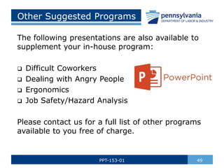 Other Suggested Programs
The following presentations are also available to
supplement your in-house program:
 Difficult Coworkers
 Dealing with Angry People
 Ergonomics
 Job Safety/Hazard Analysis
Please contact us for a full list of other programs
available to you free of charge.
49PPT-153-01
 