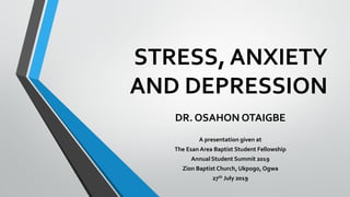 STRESS, ANXIETY
AND DEPRESSION
DR. OSAHON OTAIGBE
A presentation given at
The Esan Area Baptist Student Fellowship
Annual Student Summit 2019
Zion Baptist Church, Ukpogo,Ogwa
27th July 2019
 