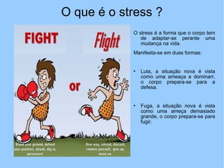O que é o stress ?
O stress é a forma que o corpo tem
de adaptar-se perante uma
mudança na vida.
Manifesta-se em duas formas:
 Luta, a situação nova é vista
como uma ameaça a dominarr,
o corpo prepara-se para a
defesa.
 Fuga, a situação nova é vista
como uma ameça demasiado
grande, o corpo prepara-se para
fugir.
 
