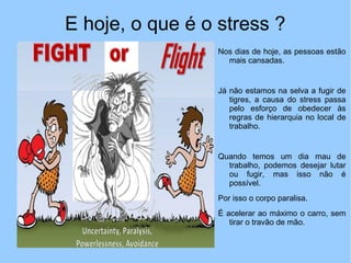 E hoje, o que é o stress ?
Nos dias de hoje, as pessoas estão
mais cansadas.
Já não estamos na selva a fugir de
tigres, a causa do stress passa
pelo esforço de obedecer às
regras de hierarquia no local de
trabalho.
Quando temos um dia mau de
trabalho, podemos desejar lutar
ou fugir, mas isso não é
possível.
Por isso o corpo paralisa.
É acelerar ao máximo o carro, sem
tirar o travão de mão.
 
