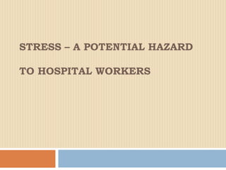 STRESS – A POTENTIAL HAZARD
TO HOSPITAL WORKERS
 