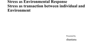 Stress as Environmental Response
Stress as transaction between individual and
Environment
Presented by
shantanu
 