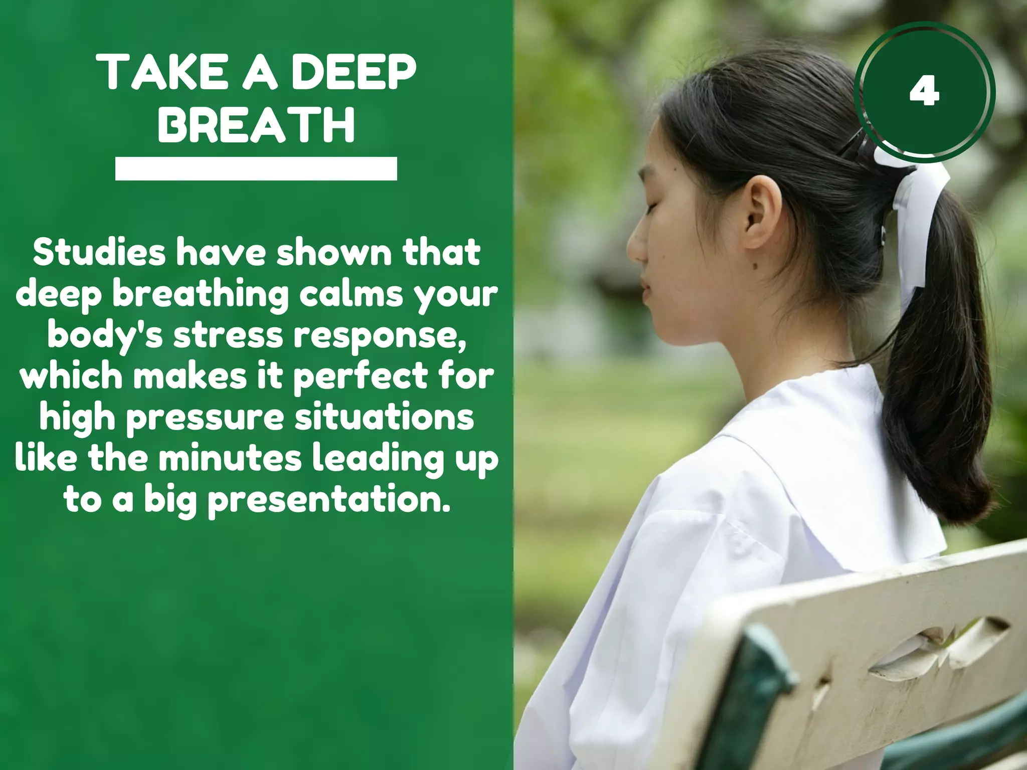 4TAKE A DEEP
BREATH
Studies have shown that
deep breathing calms your
body's stress response,
which makes it perfect for
high pressure situations
like the minutes leading up
to a big presentation.
 