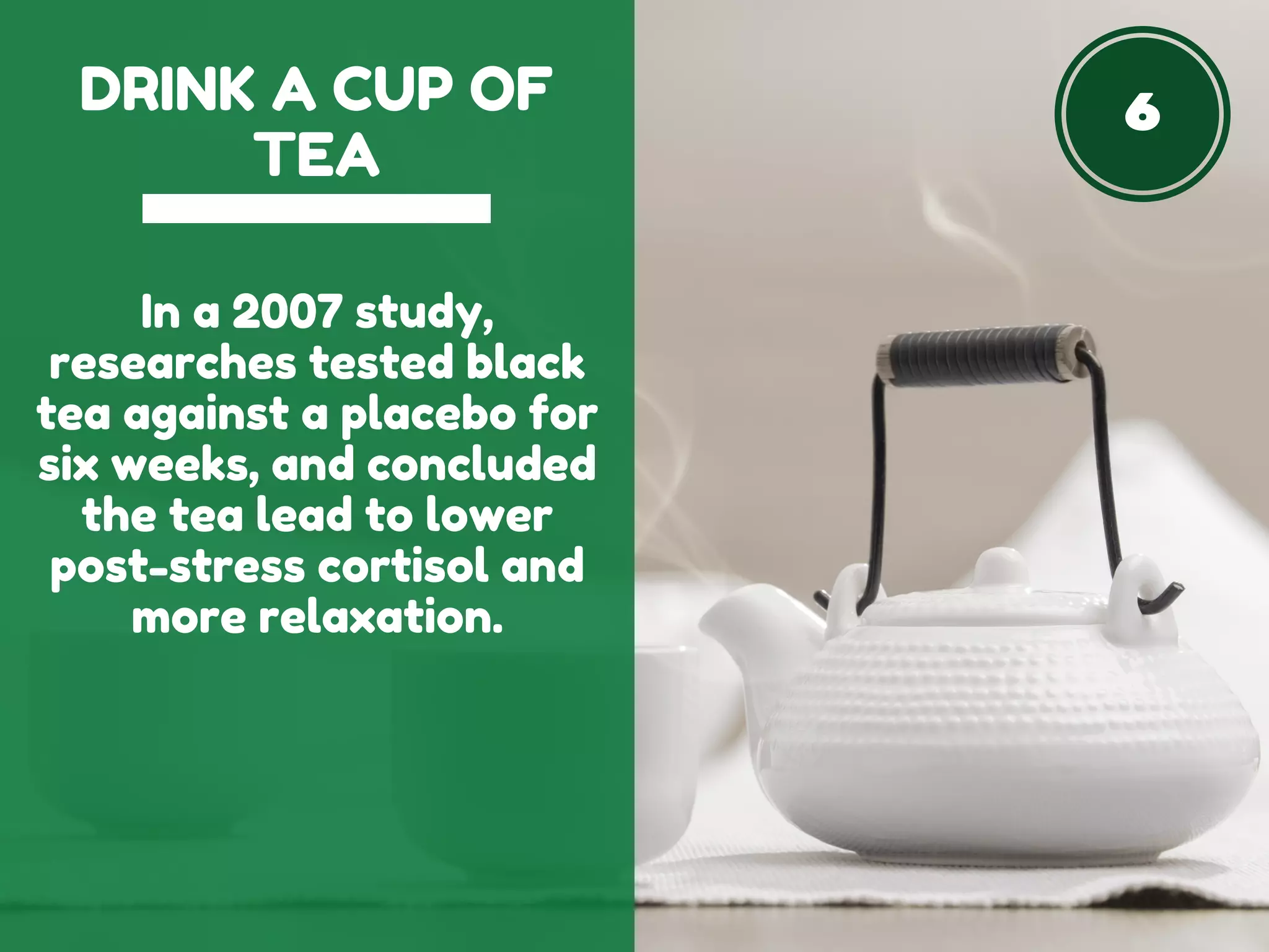 6DRINK A CUP OF
TEA
In a 2007 study,
researches tested black
tea against a placebo for
six weeks, and concluded
the tea lead to lower
post-stress cortisol and
more relaxation.
 