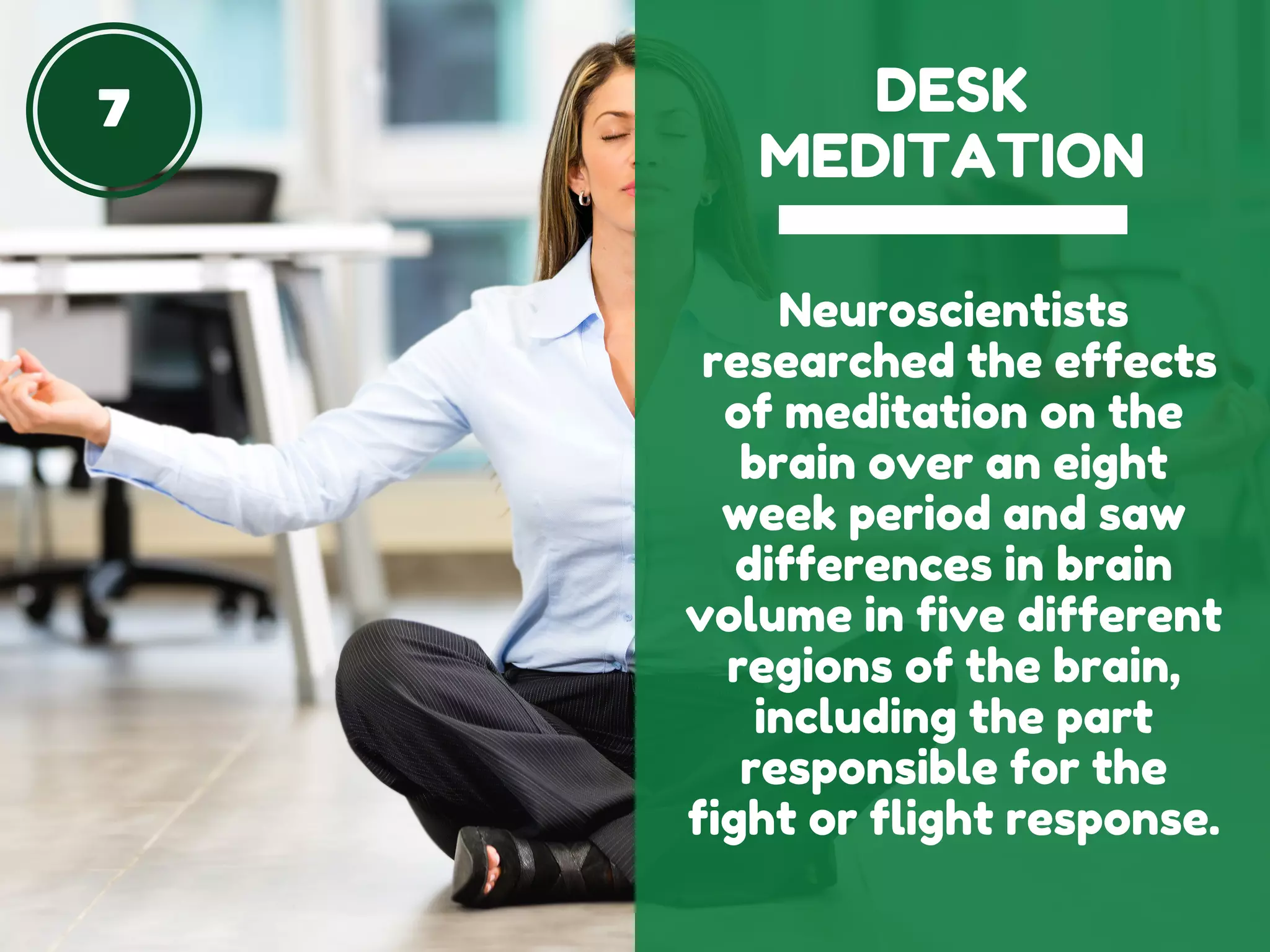 7 DESK
MEDITATION
Neuroscientists
researched the effects
of meditation on the
brain over an eight
week period and saw
differences in brain
volume in five different
regions of the brain,
including the part
responsible for the
fight or flight response.
 