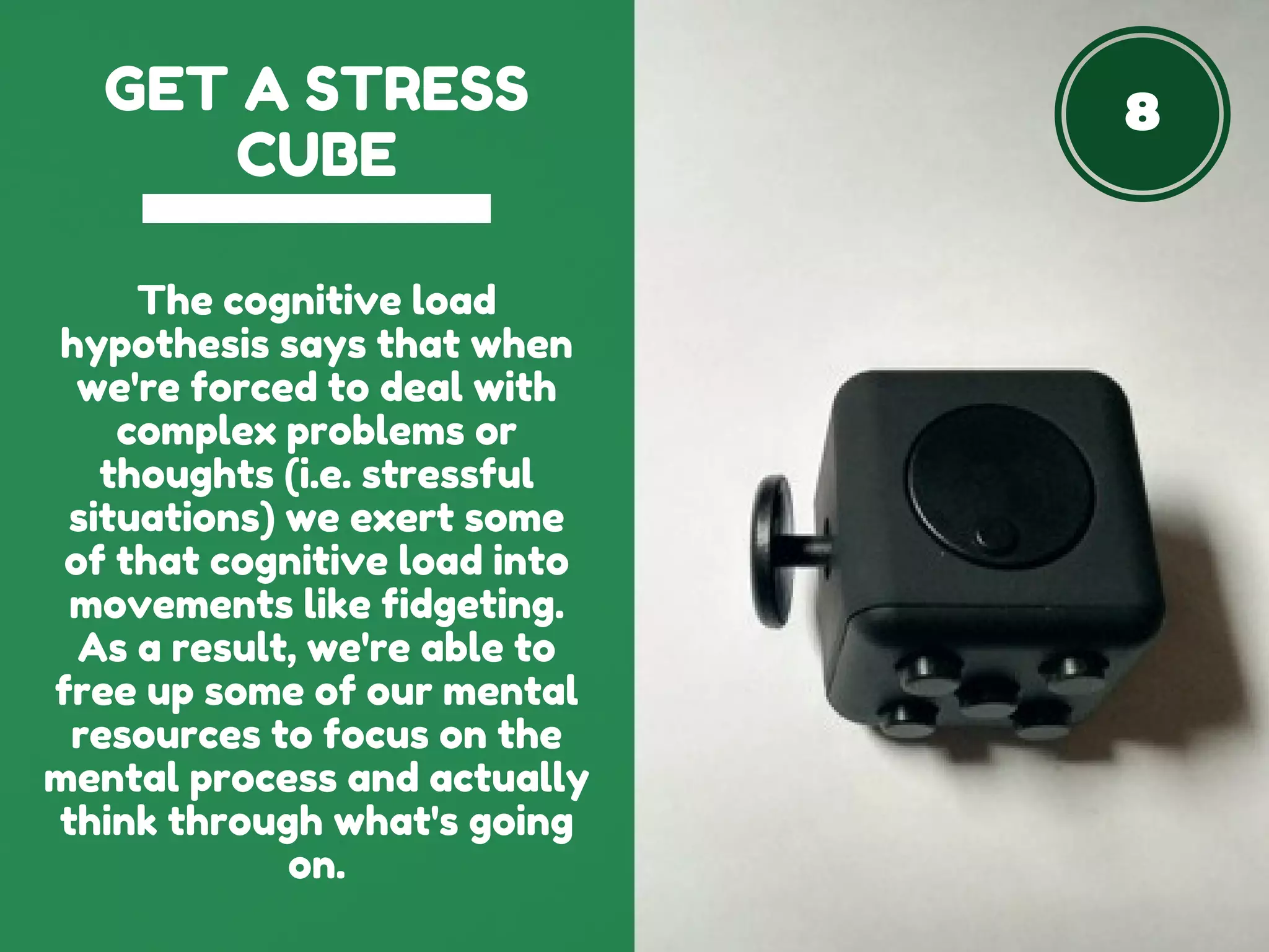 8GET A STRESS
CUBE
The cognitive load
hypothesis says that when
we're forced to deal with
complex problems or
thoughts (i.e. stressful
situations) we exert some
of that cognitive load into
movements like fidgeting.
As a result, we're able to
free up some of our mental
resources to focus on the
mental process and actually
think through what's going
on.
 