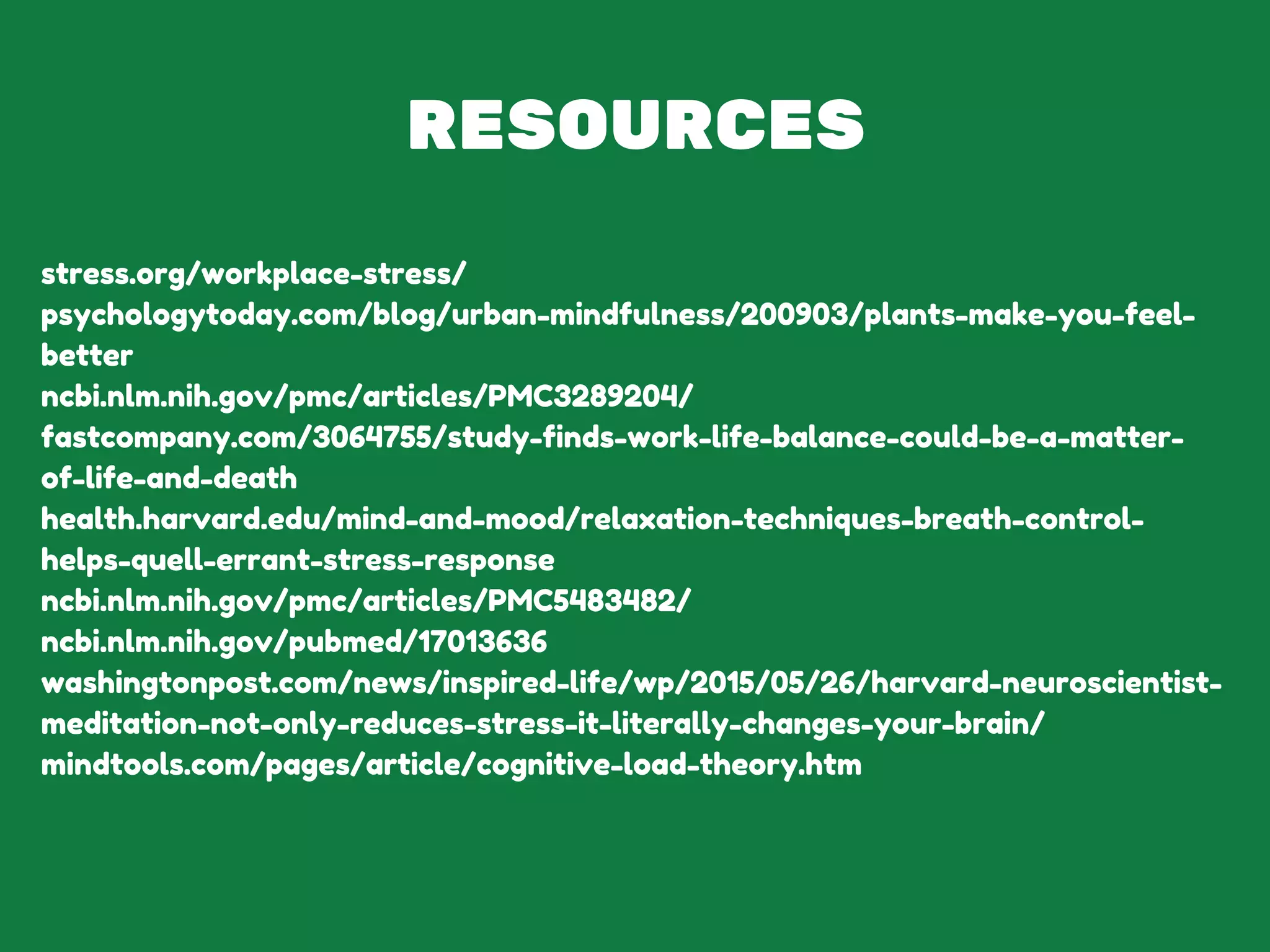 RESOURCES
stress.org/workplace-stress/
psychologytoday.com/blog/urban-mindfulness/200903/plants-make-you-feel-
better
ncbi.nlm.nih.gov/pmc/articles/PMC3289204/
fastcompany.com/3064755/study-finds-work-life-balance-could-be-a-matter-
of-life-and-death
health.harvard.edu/mind-and-mood/relaxation-techniques-breath-control-
helps-quell-errant-stress-response
ncbi.nlm.nih.gov/pmc/articles/PMC5483482/
ncbi.nlm.nih.gov/pubmed/17013636
washingtonpost.com/news/inspired-life/wp/2015/05/26/harvard-neuroscientist-
meditation-not-only-reduces-stress-it-literally-changes-your-brain/
mindtools.com/pages/article/cognitive-load-theory.htm
 