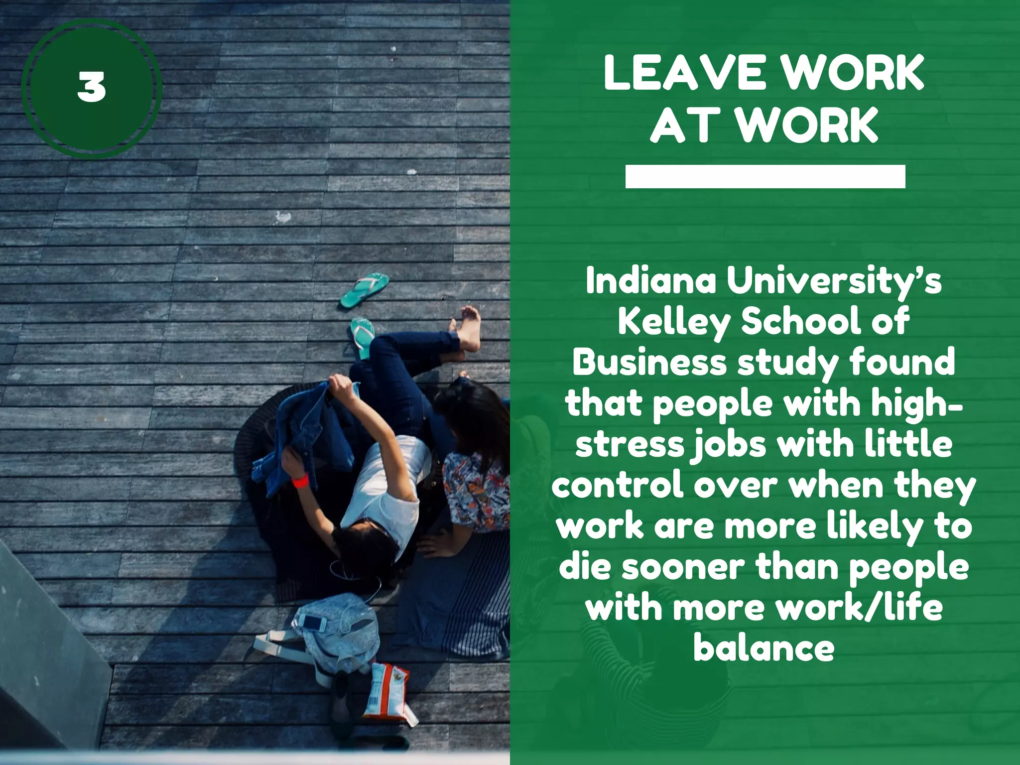 3 LEAVE WORK
AT WORK
Indiana University’s
Kelley School of
Business study found
that people with high-
stress jobs with little
control over when they
work are more likely to
die sooner than people
with more work/life
balance
 