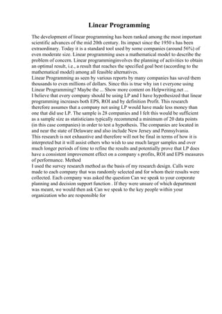 Linear Programming
The development of linear programming has been ranked among the most important
scientific advances of the mid 20th century. Its impact since the 1950 s has been
extraordinary. Today it is a standard tool used by some companies (around 56%) of
even moderate size. Linear programming uses a mathematical model to describe the
problem of concern. Linear programminginvolves the planning of activities to obtain
an optimal result, i.e., a result that reaches the specified goal best (according to the
mathematical model) among all feasible alternatives.
Linear Programming as seen by various reports by many companies has saved them
thousands to even millions of dollars. Since this is true why isn t everyone using
Linear Programming? Maybe the ... Show more content on Helpwriting.net ...
I believe that every company should be using LP and I have hypothesized that linear
programming increases both EPS, ROI and by definition Profit. This research
therefore assumes that a company not using LP would have made less money than
one that did use LP. The sample is 28 companies and I felt this would be sufficient
as a sample size as statisticians typically recommend a minimum of 20 data points
(in this case companies) in order to test a hypothesis. The companies are located in
and near the state of Delaware and also include New Jersey and Pennsylvania.
This research is not exhaustive and therefore will not be final in terms of how it is
interpreted but it will assist others who wish to use much larger samples and over
much longer periods of time to refine the results and potentially prove that LP does
have a consistent improvement effect on a company s profits, ROI and EPS measures
of performance. Method
I used the survey research method as the basis of my research design. Calls were
made to each company that was randomly selected and for whom their results were
collected. Each company was asked the question Can we speak to your corporate
planning and decision support function . If they were unsure of which department
was meant, we would then ask Can we speak to the key people within your
organization who are responsible for
 