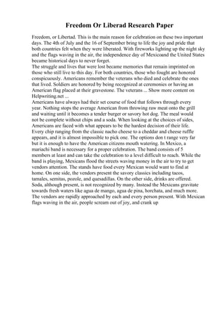 Freedom Or Liberad Research Paper
Freedom, or Libertad. This is the main reason for celebration on these two important
days. The 4th of July and the 16 of September bring to life the joy and pride that
both countries felt when they were liberated. With fireworks lighting up the night sky
and the flags waving in the air, the independence day of Mexicoand the United States
became historical days to never forget.
The struggle and lives that were lost became memories that remain imprinted on
those who still live to this day. For both countries, those who fought are honored
conspicuously. Americans remember the veterans who died and celebrate the ones
that lived. Soldiers are honored by being recognized at ceremonies or having an
American flag placed at their gravestone. The veterans ... Show more content on
Helpwriting.net ...
Americans have always had their set course of food that follows through every
year. Nothing stops the average American from throwing raw meat onto the grill
and waiting until it becomes a tender burger or savory hot dog. The meal would
not be complete without chips and a soda. When looking at the choices of sides,
Americans are faced with what appears to be the hardest decision of their life.
Every chip ranging from the classic nacho cheese to a cheddar and cheese ruffle
appears, and it is almost impossible to pick one. The options don t range very far
but it is enough to have the American citizens mouth watering. In Mexico, a
mariachi band is necessary for a proper celebration. The band consists of 5
members at least and can take the celebration to a level difficult to reach. While the
band is playing, Mexicans flood the streets waving money in the air to try to get
vendors attention. The stands have food every Mexican would want to find at
home. On one side, the vendors present the savory classics including tacos,
tamales, semitas, pozole, and quesadillas. On the other side, drinks are offered.
Soda, although present, is not recognized by many. Instead the Mexicans gravitate
towards fresh waters like agua de mango, agua de pina, horchata, and much more.
The vendors are rapidly approached by each and every person present. With Mexican
flags waving in the air, people scream out of joy, and crank up
 