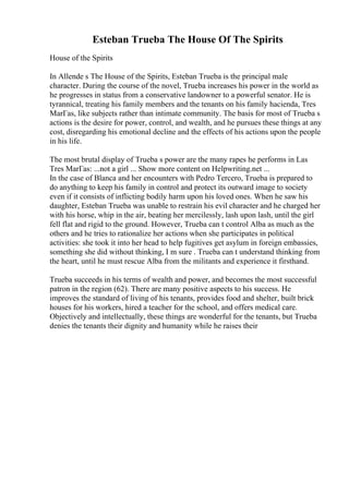 Esteban Trueba The House Of The Spirits
House of the Spirits
In Allende s The House of the Spirits, Esteban Trueba is the principal male
character. During the course of the novel, Trueba increases his power in the world as
he progresses in status from a conservative landowner to a powerful senator. He is
tyrannical, treating his family members and the tenants on his family hacienda, Tres
MarГas, like subjects rather than intimate community. The basis for most of Trueba s
actions is the desire for power, control, and wealth, and he pursues these things at any
cost, disregarding his emotional decline and the effects of his actions upon the people
in his life.
The most brutal display of Trueba s power are the many rapes he performs in Las
Tres MarГas: ...not a girl ... Show more content on Helpwriting.net ...
In the case of Blanca and her encounters with Pedro Tercero, Trueba is prepared to
do anything to keep his family in control and protect its outward image to society
even if it consists of inflicting bodily harm upon his loved ones. When he saw his
daughter, Esteban Trueba was unable to restrain his evil character and he charged her
with his horse, whip in the air, beating her mercilessly, lash upon lash, until the girl
fell flat and rigid to the ground. However, Trueba can t control Alba as much as the
others and he tries to rationalize her actions when she participates in political
activities: she took it into her head to help fugitives get asylum in foreign embassies,
something she did without thinking, I m sure . Trueba can t understand thinking from
the heart, until he must rescue Alba from the militants and experience it firsthand.
Trueba succeeds in his terms of wealth and power, and becomes the most successful
patron in the region (62). There are many positive aspects to his success. He
improves the standard of living of his tenants, provides food and shelter, built brick
houses for his workers, hired a teacher for the school, and offers medical care.
Objectively and intellectually, these things are wonderful for the tenants, but Trueba
denies the tenants their dignity and humanity while he raises their
 