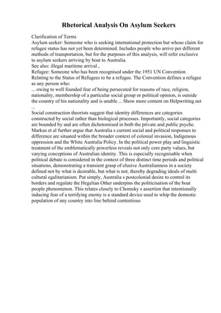 Rhetorical Analysis On Asylum Seekers
Clarification of Terms
Asylum seeker: Someone who is seeking international protection but whose claim for
refugee status has not yet been determined. Includes people who arrive per different
methods of transportation, but for the purposes of this analysis, will refer exclusive
to asylum seekers arriving by boat to Australia.
See also: illegal maritime arrival ,
Refugee: Someone who has been recognised under the 1951 UN Convention
Relating to the Status of Refugees to be a refugee. The Convention defines a refugee
as any person who:
... owing to well founded fear of being persecuted for reasons of race, religion,
nationality, membership of a particular social group or political opinion, is outside
the country of his nationality and is unable ... Show more content on Helpwriting.net
...
Social construction theorists suggest that identity differences are categories
constructed by social rather than biological processes. Importantly, social categories
are bounded by and are often dichotomised in both the private and public psyche.
Markus et al further argue that Australia s current social and political responses to
difference are situated within the broader context of colonial invasion, Indigenous
oppression and the White Australia Policy. In the political power play and linguistic
treatment of the emblematically powerless reveals not only core party values, but
varying conceptions of Australian identity. This is especially recognisable when
political debate is considered in the context of three distinct time periods and political
situations, demonstrating a transient grasp of elusive Australianness in a society
defined not by what is desirable, but what is not, thereby degrading ideals of multi
cultural egalitarianism. Put simply, Australia s postcolonial desire to control its
borders and regulate the Hegelian Other underpins the politicisation of the boat
people phenomenon. This relates closely to Chomsky s assertion that intentionally
inducing fear of a terrifying enemy is a standard device used to whip the domestic
population of any country into line behind contentious
 