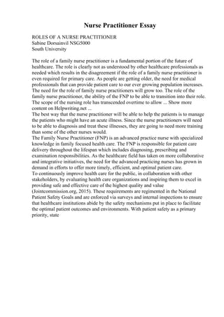 Nurse Practitioner Essay
ROLES OF A NURSE PRACTITIONER
Sabine Dorsainvil NSG5000
South University
The role of a family nurse practitioner is a fundamental portion of the future of
healthcare. The role is clearly not as understood by other healthcare professionals as
needed which results in the disagreement if the role of a family nurse practitioner is
even required for primary care. As people are getting older, the need for medical
professionals that can provide patient care to our ever growing population increases.
The need for the role of family nurse practitioners will grow too. The role of the
family nurse practitioner, the ability of the FNP to be able to transition into their role.
The scope of the nursing role has transcended overtime to allow ... Show more
content on Helpwriting.net ...
The best way that the nurse practitioner will be able to help the patients is to manage
the patients who might have an acute illness. Since the nurse practitioners will need
to be able to diagnosis and treat these illnesses, they are going to need more training
than some of the other nurses would.
The Family Nurse Practitioner (FNP) is an advanced practice nurse with specialized
knowledge in family focused health care. The FNP is responsible for patient care
delivery throughout the lifespan which includes diagnosing, prescribing and
examination responsibilities. As the healthcare field has taken on more collaborative
and integrative initiatives, the need for the advanced practicing nurses has grown in
demand in efforts to offer more timely, efficient, and optimal patient care.
To continuously improve health care for the public, in collaboration with other
stakeholders, by evaluating health care organizations and inspiring them to excel in
providing safe and effective care of the highest quality and value
(Jointcommission.org, 2015). These requirements are regimented in the National
Patient Safety Goals and are enforced via surveys and internal inspections to ensure
that healthcare institutions abide by the safety mechanisms put in place to facilitate
the optimal patient outcomes and environments. With patient safety as a primary
priority, state
 