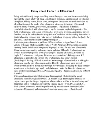 Essay about Career in Ultrasound
Being able to identify lumps, swelling, tissue damage, cysts, and the overwhelming
news of the sex of a baby all have something in common, an ultrasound. Swelling of
the spleen, kidney stones, blood clots, aneurysms, cancer and so much more can be
identified through the works of an ultrasound s imaging technique. Ultrasound
involves many concepts, procedures, and careers. The amount of medical
possibilities involved with ultrasounds is useful in major medical diagnostics. The
field of ultrasounds and career opportunities are widely growing. As medical careers
flourish, needs for technicians in many fields of medicine are increasing. Instead of a
doctor choosing complex and risky surgery to find out problems within the body, they
can now... Show more content on Helpwriting.net ...
A shadow picture is constructed from different echoes being reflected from a
variety of tissues (Radiological Society of North America). Ultrasounds can come
in many forms. Traditional images are displayed in thin, flat sections of the body.
However, advancement in technology now includes 3 D and 4 D ultrasounds as
well as many other specific types (Radiological Society of North America). To
begin, 3 D ultrasound configures the sound wave data into 3 D images and 4 D
ultrasound is considered a version of 3 D ultrasound that shows motion
(Radiological Society of North America). Another type of examination is a Doppler
ultrasound may be part of an examination. Doppler ultrasounds use a special
technique that assesses blood flow through blood vessels, including the body s major
arteries and veins in the legs, neck, and abdomen. Under the Doppler ultrasound,
there are three more types: Color, Power, and Spectral (Radiological Society of North
America).
Ultrasounds continue into Obstetric and Transvaginal. Obstetric is the use of
ultrasound scans in pregnancy (Woo, Dr. Joseph S.K). Transvaginal are used to
capture more precise images in patients who are obese and/ or in the early stages of
pregnancy and is conduction through the vaginal cavity (Woo, Dr. Joseph S.K).
Each type of ultrasound has to be performed by an assistant or in other words a
technician. Ultrasound technicians are known as sonographers (Radiological
 