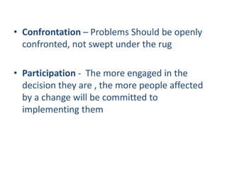 • Confrontation – Problems Should be openly
  confronted, not swept under the rug

• Participation - The more engaged in the
  decision they are , the more people affected
  by a change will be committed to
  implementing them
 