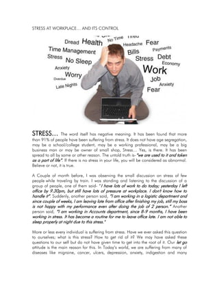 STRESS AT WORKPLACE… AND ITS CONTROL
STRESS… The word itself has negative meaning. It has been found that more
than 91% of people have been suffering from stress. It does not have age segregation,
may be a school/college student, may be a working professional, may be a big
business man or may be owner of small shop, Stress… Yes, is there. It has been
spread to all by some or other reason. The untold truth is-“we are used to it and taken
as a part of life”. If there is no stress in your life, you will be considered as abnormal.
Believe or not, it is true.
A Couple of month before, I was observing the small discussion on stress of few
people while traveling by train. I was standing and listening to the discussion of a
group of people, one of them said- “I have lots of work to do today; yesterday I left
office by 9.30pm, but still have lots of pressure at workplace. I don't know how to
handle it”. Suddenly, another person said, ”I am working in a logistic department and
since couple of weeks, I am leaving late from office after finishing my job, still my boss
is not happy with my performance even after doing the job of 2 person.” Another
person said, “I am working in Accounts department, since 8-9 months, I have been
working in stress. It has become a routine for me to leave office late. I am not able to
sleep properly at night due to this stress."
More or less every individual is suffering from stress. Have we ever asked this question
to ourselves; what is this stress? How to get rid of it? We may have asked these
questions to our self but do not have given time to get into the root of it. Our let go
attitude is the main reason for this. In Today’s world, we are suffering from many of
diseases like migraine, cancer, ulcers, depression, anxiety, indigestion and many
 