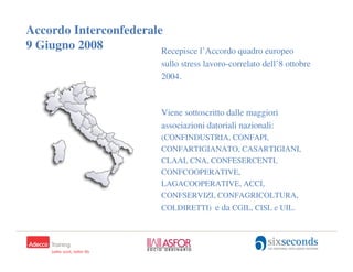 Accordo Interconfederale
9 Giugno 2008           Recepisce l’Accordo quadro europeo
                             sullo stress lavoro-correlato dell’8 ottobre
                             2004.



                             Viene sottoscritto dalle maggiori
                             associazioni datoriali nazionali:
                             (CONFINDUSTRIA, CONFAPI,
                             CONFARTIGIANATO, CASARTIGIANI,
                             CLAAI, CNA, CONFESERCENTI,
                             CONFCOOPERATIVE,
                             LAGACOOPERATIVE, ACCI,
                             CONFSERVIZI, CONFAGRICOLTURA,
                             COLDIRETTI) e da CGIL, CISL e UIL.


                                                              32
 