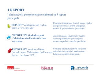 I REPORT
I dati raccolti possono essere elaborati in 3 report
principali:
                                              Contiene: indicazioni fonti di stress, livello
   REPORT “Valutazione del rischio            di esposizione dei gruppi omogenei,
   stress lavoro correlato”                   misure di prevenzione e protezione


    REPORT SPA (include report                Contiene analisi interpretative dello
    Valutazione rischio stress lavoro         stress organizzativo per categorie
    correlato)                                attraverso grafici e tabelle specifiche.


   REPORT SPA versione climate                Contiene anche indicazioni sul clima
   (include report Valutazione rischio stress aziendale in termini di motivazione,
                                              fiducia, execution, teamwork..
   lavoro correlato e SPA)
 