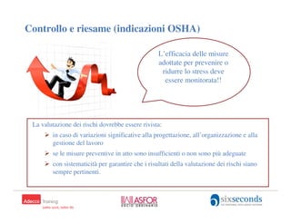 Controllo e riesame (indicazioni OSHA)

                                                  L’efficacia delle misure
                                                  adottate per prevenire o
                                                   ridurre lo stress deve
                                                    essere monitorata!!




 La valutazione dei rischi dovrebbe essere rivista:
        in caso di variazioni significative alla progettazione, all’organizzazione e alla
        gestione del lavoro
        se le misure preventive in atto sono insufficienti o non sono più adeguate
        con sistematicità per garantire che i risultati della valutazione dei rischi siano
        sempre pertinenti.
 