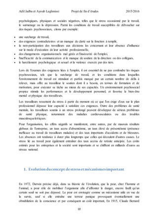 Adil Jadba et Ayoub Laghmissi Projet de fin d’études 2015/2016
10
psychologiques, physiques et sociales négatives, telles que le stress occasionné par le travail,
le surmenage ou la dépression. Parmi les conditions de travail susceptibles de déboucher sur
des risques psychosociaux, citons par exemple:
 une surcharge de travail,
 des exigences contradictoires et un manque de clarté sur la fonction à remplir,
 la non-participation des travailleurs aux décisions les concernant et leur absence d'influence
sur le mode d'exécution de leur activité professionnelle,
 des changements organisationnels mal gérés et l'insécurité de l'emploi,
 l'inefficacité de la communication et le manque de soutien de la direction ou des collègues,
 le harcèlement psychologique et sexuel et la violence exercée par des tiers.
Lors de l'examen des exigences liées à l'emploi, il est essentiel de ne pas confondre les risques
psychosociaux, tels que la surcharge de travail, et les conditions dans lesquelles
l'environnement de travail est stimulant et parfois marqué par un certain nombre de défis à
relever, mais offre au travailleur le soutien dont il a besoin, en termes de formation et de
motivation, pour exécuter sa tâche au mieux de ses capacités. Un environnement psychosocial
propice stimule les performances et le développement personnel, et favorise le bien-être
mental et physique des travailleurs.
Les travailleurs ressentent du stress à partir du moment où ce que l'on exige d'eux sur le plan
professionnel dépasse leur capacité à satisfaire ces exigences. Outre des problèmes de santé
mentale, les travailleurs soumis à un stress prolongé peuvent développer de sérieux problèmes
de santé physique, notamment des maladies cardiovasculaires ou des troubles
musculosquelettiques.
Pour l'organisation, les effets négatifs se manifestent, entre autres, par de mauvais résultats
globaux de l'entreprise, un taux accru d'absentéisme, un taux élevé de présentéisme (présence
inefficace au travail de travailleurs malades) et des taux importants d'accidents et de blessures.
Les absences ont tendance à durer plus longtemps que celles qui découlent d'autres causes. Le
stress lié au travail peut également entraîner des taux accrus de retraite anticipée. Les coûts
estimés pour les entreprises et la société sont importants et se chiffrent en milliards d'euros au
niveau national.
1. Evolutionduconcept destressetmécanismesimportant
En 1872, Darwin précise déjà, dans sa théorie de l’évolution, que la peur, chez l’homme et
l’animal, a pour rôle de mobiliser l’organisme afin d’affronter le danger, encore faufil qu’un
certain seuil ne soit pas dépassé. La peur est envisagée comme un mécanisme utile en vue de
la survie, sauf si elle entraîne une terreur panique provoquant éventuellement une
obnubilation de la conscience et par conséquent un coût important, En 1915, Claude Bernard
 