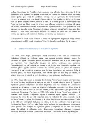 Adil Jadba et Ayoub Laghmissi Projet de fin d’études 2015/2016
11
souligne l’importance de l’équilibre d’une personne pour affronter Les événements de la vie
quotidienne. Cet équilibre est possible si l’homme est capable de maintenir stable son milieu
interne quelles que soient les conditions externes ou Les agressions de l’environnement.
Lorsque la personne perd cette faculté d’autorégulation, Son équilibre se dérègle et elle court
alors de grands dangers: troubles, maladies et mort. A la même époque, le physiologiste belge
Fredericq écrit que l’être vivant est tel que toute influence perturbatrice provoque elle-même
une activité compensatrice destinée à neutraliser ou à porter remède à cette perturbation. Il est
important de rappeler, outre l’historique du stress, qu’encore aujourd’hui le stress peut faire
référence à trois cadres conceptuels différents: les modèles de stress ont été conçus soit
comme une réponse, soit comme un stimulus, soit comme une transaction.
Il est essentiel de savoir à quel cadre on se réfère car le programme de prise en charge En sera
nécessairement modifié et cela permettra d’éviter les éternelles confusions Sur le concept.
1.1 Stressselon Selye ou “le modèle de réponse”
Dès 1936, Hans Selye, physiologiste, prend conscience d’une série de manifestations
biologiques réalisant un syndrome unique mais pouvant connaître plusieurs causes. Ce
syndrome est appelé “syndrome général d’adaptation” survenant entre 6 et 48 heures après
une agression. Une hypertrophie marquée du cortex surrénalien, des ulcérations
Gastroduodénales et une atrophie du thymus et de la rate sont observables pendant cette
première phase appelée réaction d’alarme. La seconde phase, ou phase de résistance,
correspond à une stimulation persistante des fonctions thyroïdiennes et surrénales. Enfin, la
troisième phase, ou phase d’épuisement, peut survenir après un délai long et variable, en
général trois mois, et précède la mort des animaux, avec épuisement des Ressources.
.
En 1946, Selye utilise pour la première fois le terme “stress” pour désigner une “exposition
Au stress” et donc un phénomène extérieur au sujet. Il emploie alors ce terme à Propos du
“syndrome général d’adaptation” en faisant l’hypothèse que “les maladies de L’adaptation”
pourraient se développer à partir de réactions d’adaptation anormales lors D’un stress. Il
considère donc bien le stress en tant que stimulus, c’est-à-dire comme Agent provoquant une
réaction de l’organisme. Plus tard, en 1950, Selye utilise le terme “stress” pour désigner la
condition dans laquelle L’organisme répond à différents agents appelés “stressors”. Les
hormones du stress Et leur rôle important dans la réalisation des états constitués par la
réaction d’alarme, La phase de résistance et la phase d’épuisement sont alors reconnues. Selye
a en effet une Conception biologique du stress, à ne pas confondre avec le processus
émotionnel du Stress. Il n’y a, selon Selye, qu’un seul type de stress alors que les agents de
stress peuvent Être multiples. Le syndrome général d’adaptation est en effet une réaction
unique Et globale à différentes sortes d’agressions: traumatique, chimique, biologique,
thermique, Électrique et même “commotions nerveuses” c’est-à-dire d’ordre psychologique.
 