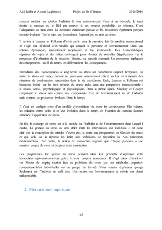 Adil Jadba et Ayoub Laghmissi Projet de fin d’études 2015/2016
13
concept mettant en relation l’individu Et son environnement. Face à un obstacle, le sujet
évalue la menace ou le Défi par rapport à ses propres possibilités de réponse. C’est
l’adéquation ou non entre La demande extérieure perçue et les ressources également perçues
ou auto-évaluées Par le sujet qui déterminera l’apparition ou non de stress.
Il revient à Lazarus et Folkamn d’avoir parlé pour la première fois de modèle transactionnel
.Il s’agit tout d’abord d’un modèle qui conçoit la personne et l’environnement Dans une
relation dynamique, mutuellement réciproque et bi- irectionnelle. Des Caractéristiques
séparées du sujet et du milieu convergent pour donner de nouvelles Significations via le
processus d’évaluation de la situation. Ensuite, ce modèle reconnaît Un processus impliquant
des changements au fil du temps, en différenciant les conséquences.
Immédiates des conséquences à long terme du stress sur l’adaptation (aspect Temporel). En
outre, le stress est conçu comme un processus constamment réitéré au Fur et à mesure des
situations de confrontation rencontrées dans la vie quotidienne. Enfin, Lazarus et Folkman ont
beaucoup insisté sur les trois niveaux du stress inclus dans une perspective transactionnelle :
le niveau social, psychologique et physiologique. Dans la même lignée, Mackay et Cooper
conçoivent le stress non comme une composante Fixe de l’environnement ou de l’individu
mais comme un processus évoluant Dans le temps.
Il s’agit en quelque sorte d’un modèle cybernétique où, outre les composantes Elles-mêmes,
les relations entre celles-ci et leur évolution dans le temps en Fonction de certains facteurs
influence l’apparition de stress.
En fait, le concept de stress est à la croisée de l’individu et de l’environnement dans Lequel il
évolue. La gestion du stress au sens strict limite les interventions aux individus. Il est donc
clair que la conception du stimulus n’ouvre pas la porte aux programmes de Gestion du stress
et que celle de la réponse les limite aux techniques de relaxation ou Aux traitements
médicamenteux. Par contre, la notion de transaction suppose que Chaque personne a une
manière propre de vivre et de gérer cette transaction.
Les programmes De gestion du stress peuvent alors leur permettre d’optimiser cette
transaction sujet-environnement grâce à leurs propres ressources. Il s’agit alors d’améliorer
ses Modes de coping (action face au problème du stress par des méthodes cognitivo-
comportementales Individuelles ou en groupe de travail). Nous verrons également qu’agir
Seulement sur l’individu ne suffit pas. Une action sur l’environnement se révèle tout Aussi
indispensable.
2. Mécanismes important
 