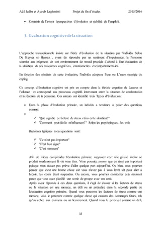 Adil Jadba et Ayoub Laghmissi Projet de fin d’études 2015/2016
15
 Contrôle de l’avenir (perspectives d’évolution et stabilité de l’emploi).
3. Evaluation cognitive de la situation
L’approche transactionnelle insiste sur l’idée d’évaluation de la situation par l’individu. Selon
De Keyser et Hansez , avant de répondre par un sentiment d’impuissance, la Personne
soumise aux exigences de son environnement de travail procède d’abord à Une évaluation de
la situation, de ses ressources cognitives, émotionnelles et comportementales.
En fonction des résultats de cette évaluation, l’individu adoptera l’une ou L’autre stratégie de
coping.
Ce concept d’évaluation cognitive est pris en compte dans la théorie cognitive de Lazarus et
Folkman et correspond aux processus cognitifs intervenant entre la situation de confrontation
et la réaction de la personne. Ces auteurs ont identifié trois Types d’évaluation:
 Dans la phase d'évaluation primaire, un individu a tendance à poser des questions
comme:

 "Que signifie ce facteur de stress et/ou cette situation?"
 "Comment peut-il/elle m'influencer?" Selon les psychologues, les trois
Réponses typiques à ces questions sont:
 "Ce n'est pas important"
 "C'est bon signe"
 "C'est stressant"
Afin de mieux comprendre l'évaluation primaire, supposez ceci: une grosse averse se
produit soudainement là où vous êtes. Vous pourriez penser que ce n'est pas important
puisque vous n'avez pas prévu d'aller quelque part aujourd'hui. Ou bien, vous pourriez
penser que c'est une bonne chose car vous n'avez pas à vous lever tôt pour aller à
l'école, les cours étant suspendus. Ou encore, vous pourriez considérer cela stressant
parce que vous avez planifié une sortie de groupe avec vos amis.
Après avoir répondu à ces deux questions, il s'agit de classer si les facteurs de stress
ou la situation est une menace, un défi ou un préjudice dans la seconde partie de
l'évaluation cognitive primaire. Quand vous percevez les facteurs de stress comme une
menace, vous le percevez comme quelque chose qui causera des dommages futurs, tels
qu'un échec aux examens ou un licenciement. Quand vous le percevez comme un défi,
 
