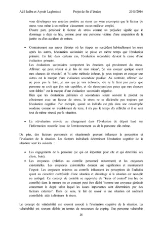 Adil Jadba et Ayoub Laghmissi Projet de fin d’études 2015/2016
16
vous développez une réaction positive au stress car vous escomptez que le facteur de
stress vous mène à un meilleur classement ou un meilleur emploi.
D'autre part, percevoir le facteur de stress comme un préjudice signifie que le
dommage a déjà eu lieu, comme pour une personne victime d'une amputation de la
jambe ou d'un accident de voiture.
 Contrairement aux autres théories où les étapes se succèdent habituellement les unes
après les autres, l'évaluation secondaire se passe en même temps que l'évaluation
primaire. En fait, dans certains cas, l'évaluation secondaire devient la cause d'une
évaluation primaire.
Les évaluations secondaires comportent les émotions qui proviennent du stress.
Affirmer: «je peux réussir si je fais de mon mieux", "je vais essayer quelque soient
mes chances de réussite", et "si cette méthode échoue, je peux toujours en essayer une
autre» est la marque d'une évaluation secondaire positive. Au contraire, affirmer: «Je
ne peux pas le faire, je sais que je vais échouer», «Je ne le ferai pas parce que
personne ne croit que j'en suis capable», et «Je n'essayerai pas parce que mes chances
sont faibles" est la marque d'une évaluation secondaire négative.
Bien que les évaluations primaires et secondaires soient souvent le produit du
côtoiement avec un facteur de stress, le stress ne se déclenche pas toujours par
l'évaluation cognitive. Par exemple, quand un individu est pris dans une catastrophe
soudaine comme un tremblement de terre, il n'a pas le temps d'y réfléchir et il se sent
tout de même stressé par la situation.
 La réévaluation renvoie au changement dans l’évaluation de départ basé sur
l’information nouvelle issue de l’environnement ou de la personne elle-même.
De plus, des facteurs personnels et situationnels peuvent influencer la perception et
l’évaluation de la situation. Les facteurs individuels déterminant l’évaluation cognitive de la
situation sont les suivants :
 Les engagements de la personne (ce qui est important pour elle et qui détermine ses
choix, buts);
 Les croyances (relatives au contrôle personnel, notamment) et les croyances
existentielles. Les croyances existentielles donnent une signification et maintiennent
l’espoir. Les croyances relatives au contrôle influencent les perceptions de l’individu
quant au caractère contrôlable d’une situation et davantage si la situation est nouvelle
ou ambiguë. Ce concept de contrôle se rapproche du “locus of control” (ou lieu de
contrôle) dans la mesure ou ce concept peut être défini “comme une croyance générale
concernant le degré selon lequel les issues importantes sont déterminées par des
facteurs externes”. Dans ce sens, le fait de savoir si une situation est aisément
contrôlable aide à diminuer le stress.
Le concept de vulnérabilité est souvent associé à l’évaluation cognitive de la situation. La
vulnérabilité est souvent définie en termes de ressources de coping. Une personne vulnérable
 