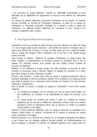 Adil Jadba et Ayoub Laghmissi Projet de fin d’études 2015/2016
17
a des ressources de coping déficientes. Toutefois, la vulnérabilité psychologique est aussi
déterminée par la signification des engagements ou enjeux de toute situation de confrontation
suivant.
Les facteurs de situation influençant le processus d’évaluation sont les suivants : le caractère
nouveau, prévisible ou incertain de l’événement; l’imminence, la durée de la situation de
confrontation et l’incertitude temporelle; l’ambiguïté de la situation et enfin, le rythme des
événements. Ces différents facteurs influencent par conséquent le stress ressenti et les
stratégies d’adaptation mises en place.
4. Stratégiesd’adaptationoucoping
Aujourd’hui, il n’est pas possible de parler de stress sans faire référence à la notion de coping
. Ce mot d’origine anglo-saxonne représente e dl’ensemble des moyens et stratégies mises en
oeuvre pour affronter les stresseurs. Ce terme est utilisé quelle que soit la qualité du résultat.
Ainsi le coping peut désigner l’effort d’adaptation mis en jeu face à une situation perçue
comme stressante.
Ainsi, Lazarus et Folkman définissent les stratégies d’adaptations ou coping comme “des
efforts cognitifs et comportementaux en évolution constante et développés dans le but de
maîtriser des demandes internes et/ou externes qui sont évaluées comme excédant les
ressources de l’individu”.
Matheny et coll. définissent le coping comme “tout effort bénéfique ou non pour la santé,
conscient ou inconscient visant à prévenir, éliminer ou diminuer les stresseurs ou à tolérer
leurs effets de façon la moins douloureuse possible”.
De plus, selon Chamoux , il existe deux sortes de coping: le coping qui prend pour objet le
traitement méthodique et froid des problèmes (focalisé sur le problème) et le coping qui prend
pour objet la réduction de la composante émotive (focalisé sur l’émotion). Ces deux fonctions
s’influencent mutuellement.
Dans le modèle de Lazarus, le principe de coping est conceptualisé à travers deux grandes
catégories :
 La résolution de problèmes, qui est constituée par tous les plans d’action dirigés vers
une modification, un évitement ou une minimalisation de l’impact du stresseur et où
les
 Le coping focalisé sur l’émotion qui consiste à palier ou à éliminer les émotions
engendrées par un stresseur en utilisant des mécanismes comme le déni et les pensées
permettant d’éviter la confrontation directe avec le stresseur. Ce dernier est considéré
comme primitif et mal adapté.
Schwartz et Stone définissent différentes sortes de coping: la distraction, la redéfinition de la
situation, l’action directe, la catharsis, l’acceptation de la situation, la recherche de support
social, la relaxation et la religion.
Bruchon-Schweitzer et al. Précisent que certaines de ces stratégies d’adaptation sont efficaces
et que d’autres non, ces stratégies inefficaces pouvant entraîner des dysfonctionnements aux
niveaux psychique et physique de l’individu. Ils expliquent également qu’un coping centré sur
 