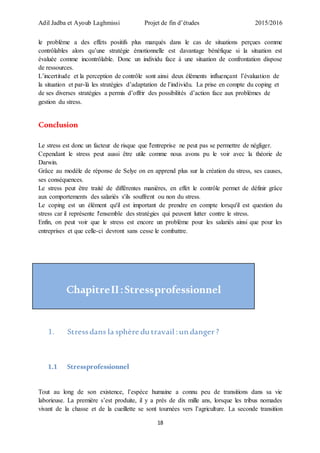 Adil Jadba et Ayoub Laghmissi Projet de fin d’études 2015/2016
18
le problème a des effets positifs plus marqués dans le cas de situations perçues comme
contrôlables alors qu’une stratégie émotionnelle est davantage bénéfique si la situation est
évaluée comme incontrôlable. Donc un individu face à une situation de confrontation dispose
de ressources.
L’incertitude et la perception de contrôle sont ainsi deux éléments influençant l’évaluation de
la situation et par-là les stratégies d’adaptation de l’individu. La prise en compte du coping et
de ses diverses stratégies a permis d’offrir des possibilités d’action face aux problèmes de
gestion du stress.
Conclusion
Le stress est donc un facteur de risque que l'entreprise ne peut pas se permettre de négliger.
Cependant le stress peut aussi être utile comme nous avons pu le voir avec la théorie de
Darwin.
Grâce au modèle de réponse de Selye on en apprend plus sur la création du stress, ses causes,
ses conséquences.
Le stress peut être traité de différentes manières, en effet le contrôle permet de définir grâce
aux comportements des salariés s'ils souffrent ou non du stress.
Le coping est un élément qu'il est important de prendre en compte lorsqu'il est question du
stress car il représente l'ensemble des stratégies qui peuvent lutter contre le stress.
Enfin, on peut voir que le stress est encore un problème pour les salariés ainsi que pour les
entreprises et que celle-ci devront sans cesse le combattre.
ChapitreII:Stressprofessionnel
1. Stressdans la sphère du travail : un danger?
1.1 Stressprofessionnel
Tout au long de son existence, l’espèce humaine a connu peu de transitions dans sa vie
laborieuse. La première s’est produite, il y a près de dix mille ans, lorsque les tribus nomades
vivant de la chasse et de la cueillette se sont tournées vers l’agriculture. La seconde transition
 