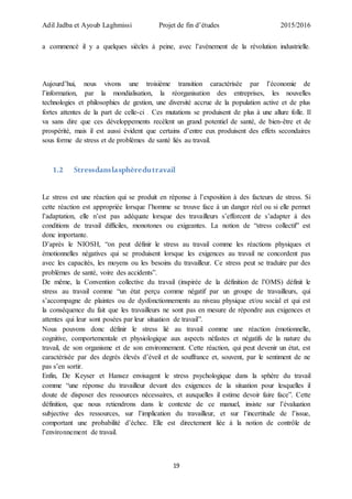 Adil Jadba et Ayoub Laghmissi Projet de fin d’études 2015/2016
19
a commencé il y a quelques siècles à peine, avec l’avènement de la révolution industrielle.
Aujourd’hui, nous vivons une troisième transition caractérisée par l’économie de
l’information, par la mondialisation, la réorganisation des entreprises, les nouvelles
technologies et philosophies de gestion, une diversité accrue de la population active et de plus
fortes attentes de la part de celle-ci . Ces mutations se produisent de plus à une allure folle. Il
va sans dire que ces développements recèlent un grand potentiel de santé, de bien-être et de
prospérité, mais il est aussi évident que certains d’entre eux produisent des effets secondaires
sous forme de stress et de problèmes de santé liés au travail.
1.2 Stressdanslasphèredutravail
Le stress est une réaction qui se produit en réponse à l’exposition à des facteurs de stress. Si
cette réaction est appropriée lorsque l’homme se trouve face à un danger réel ou si elle permet
l’adaptation, elle n’est pas adéquate lorsque des travailleurs s’efforcent de s’adapter à des
conditions de travail difficiles, monotones ou exigeantes. La notion de “stress collectif” est
donc importante.
D’après le NIOSH, “on peut définir le stress au travail comme les réactions physiques et
émotionnelles négatives qui se produisent lorsque les exigences au travail ne concordent pas
avec les capacités, les moyens ou les besoins du travailleur. Ce stress peut se traduire par des
problèmes de santé, voire des accidents”.
De même, la Convention collective du travail (inspirée de la définition de l’OMS) définit le
stress au travail comme “un état perçu comme négatif par un groupe de travailleurs, qui
s’accompagne de plaintes ou de dysfonctionnements au niveau physique et/ou social et qui est
la conséquence du fait que les travailleurs ne sont pas en mesure de répondre aux exigences et
attentes qui leur sont posées par leur situation de travail”.
Nous pouvons donc définir le stress lié au travail comme une réaction émotionnelle,
cognitive, comportementale et physiologique aux aspects néfastes et négatifs de la nature du
travail, de son organisme et de son environnement. Cette réaction, qui peut devenir un état, est
caractérisée par des degrés élevés d’éveil et de souffrance et, souvent, par le sentiment de ne
pas s’en sortir.
Enfin, De Keyser et Hansez envisagent le stress psychologique dans la sphère du travail
comme “une réponse du travailleur devant des exigences de la situation pour lesquelles il
doute de disposer des ressources nécessaires, et auxquelles il estime devoir faire face”. Cette
définition, que nous retiendrons dans le contexte de ce manuel, insiste sur l’évaluation
subjective des ressources, sur l’implication du travailleur, et sur l’incertitude de l’issue,
comportant une probabilité d’échec. Elle est directement liée à la notion de contrôle de
l’environnement de travail.
 