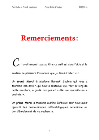 Adil Jadba et Ayoub Laghmissi Projet de fin d’études 2015/2016
2
Remerciements:
Ce travail n’aurait pas pu être ce qu’il est sans l’aide et le
soutien de plusieurs Personnes que je tiens à citer ici :
Un grand Merci à Madame Barmaki Loubna qui nous a
transmis son savoir, qui nous a soutenue, qui, tout au long de
cette aventure, a guidé nos pas et a été une merveilleuse «
copilote ».
Un grand Merci à Madame Marine Barbieux pour nous avoir
apporté les connaissances méthodologiques nécessaire au
bon déroulement de ma recherche.
 