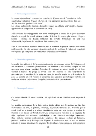 Adil Jadba et Ayoub Laghmissi Projet de fin d’études 2015/2016
20
 Niveauorganisationnel :
Le niveau organisationnel concerne tout ce qui a trait à la structure de l’organisation de la
société et de l’entreprise. Chacun est d’accord pour reconnaître que nous vivons dans une
“société fortement productrice de stress”.
Les valeurs traditionnelles tendent à disparaître (valeurs de solidarité et d’entraide), d’autres
apparaissent (la compétition, la consommation, etc.).
Nous assistons au développement d’un débat réinterrogeant la société sur la place et l’avenir
réservés au travail. Le travail lui-même évolue, il devient de plus en plus abstrait. L’espace
homme - machine se distend; l’utilisation de nouvelles technologies ne rend plus
indispensable la présence des travailleurs dans un même lieu.
Face à cette évolution accélérée, l’individu perd le sentiment de pouvoir contrôler son activité
professionnelle. De plus, certaines entreprises génèrent des systèmes de valeurs et conçoivent
des objectifs qui sont parfois en contradiction avec ceux des travailleurs.
 Niveauinterpersonnel
La qualité des relations et de la communication entre les personnes au sein de l’entreprise est
liée étroitement à l’ambiance professionnelle. Le sentiment d’être reconnu, compris et aidé
représente pour chaque travailleur l’occasion de confirmer sa propre identité et est donc
essentiel à l’activité du groupe de travail. Dans des situations de forte compétitivité, la
perception par le travailleur de la remise en cause de son rôle suscite en lui le sentiment de
perte de contrôle et peut l’amener à commettre des agressions psychologiques violentes qui
renforcent, dans un cycle malsain, le dysfonctionnement de la communication.
 Niveauprofessionnel
Ce niveau concerne le travail lui-même, ses spécificités et les conditions dans lesquelles il
s’exerce.
Les qualités ergonomiques de la tâche sont en étroite relation avec le sentiment de bien-être
du travailleur. Le bruit, la pollution, l’éclairage, les produits chimiques, etc. de même que le
travail posté et le travail à la chaîne, conditionnent dans une large mesure la relation de
l’homme à son travail. Le “travail absurde”, ne correspondant à rien dans la vie imaginaire du
sujet, représente une contrainte psychologique et une frustration narcissique importantes.
Dans certaines activités professionnelles (employés des agences postales et bancaires,
pompiers, policiers, etc.), le danger est fréquente, la confrontation avec la mort est souvent
présente et engage intensément les émotions des travailleurs. Nous retrouvons cette dimension
 