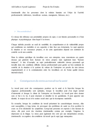 Adil Jadba et Ayoub Laghmissi Projet de fin d’études 2015/2016
21
émotionnelle chez les personnes dont la relation humaine est l’objet de l’activité
professionnelle (infirmiers, travailleurs sociaux, enseignants, hôtesses, etc.).
 Niveauindividuel
Ce niveau fait référence aux potentialités propres du sujet, à son histoire personnelle et à l’état
physique et psychologique dans lequel il se trouve.
Chaque individu possède un seuil de sensibilité, de compréhension et de vulnérabilité propre
qui conditionne ses modalités et ses capacités à faire face aux événements. Le sujet apprécie
la situation et ses ressources propres, et de cette appréciation dépend son sentiment de
contrôle ou de non contrôle.
Dans la relation spécifique du travailleur avec son entreprise, nous rencontrons ces quatre
niveaux qui génèrent leurs facteurs de stress propres mais également leurs “facteurs
tampons”. A titre d’exemple, un sujet particulièrement vulnérable (niveau personnel) qui
travaille dans des conditions difficiles (niveau professionnel) peut garder un bon sentiment de
contrôle de la situation si le système de valeurs de l’entreprise est proche du sien (niveau
organisationnel) et si la communication entre les travailleurs est de bonne qualité (niveau
interindividuel).
2. Conséquences du stressau travail surla santé
Le travail peut avoir des conséquences positives sur la santé et le bien-être lorsque les
exigences professionnelles sont optimales, lorsque le travailleur jouit d’un degré normal
d’autonomie et lorsque le climat de l’entreprise est favorable. Le travail peut alors donner
sens et but à la vie, il peut structurer et densifier la vie quotidienne. Il peut apporter une
identité, le respect de soi et le soutien social ainsi que la récompense matérielle.
En revanche, lorsque les conditions de travail présentent les caractéristiques inverses, elles
sont susceptibles, à long terme, de provoquer des problèmes de santé ou d’en accélérer le
cours ou d’en déclencher les symptômes. Lorsqu’une personne est exposée à des facteurs de
stress, elle peut avoir des réactions émotionnelles comme par exemple, l’angoisse, la
dépression ou la fatigue. Le stress peut également être créé par une interprétation erronée,
émotionnelle ou cognitive des conditions de travail que le sujet juge menaçantes.
 