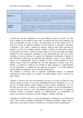 Adil Jadba et Ayoub Laghmissi Projet de fin d’études 2015/2016
23
Dépression Même si la dépression (et les phénomènes comportementaux et physiologiques qui en
découlent) n’est pas directement liée au travail, elle peut aboutir à des congés de maladie,
des consultations médicales et différentes types de dysfonctionnement chez la personne,
aussi bien dans son foyer que sur son lieu de travail.
Accidents,
suicides
Il paraît évident que le stress professionnel figure parmi les facteurs ayant contribué aux
quelques cinq millions d’accidents du travail survenus dans l’UE en 1994 (chacun ayant
entraîné plus de trois jours d’absence) et à quelque 48.000 suicides annuels et 48.000
tentatives de suicide.
Le stress peut avoir des conséquences sur la quasi-totalité des aspects de la santé. Le stress
peut se traduire par les troubles les plus variés, un mal-être mais aussi, pour l’entreprise, une
perte de productivité. En outre, le stress a des répercussions sur le plan cognitif. En cas de
stress lié au travail, de nombreux travailleurs vont avoir du mal à se concentrer, à mémoriser,
à apprendre, à être créatifs, à prendre des décisions. Enfin, les autres effets concernent les
accidents de travail: les travailleurs surmenés, distraits ou frustrés sont plus enclins à ignorer
les précautions de sécurité, à prendre des risques inutiles ou à ne pas tenir compte d’un danger
imminent Une autre conséquence particulière du stress professionnel peut être, chez certains
travailleurs, le burn-out (burn-out ou syndrome de l’épuisement professionnel). L’individu est
alors littéralement consumé par une exposition trop prolongée au stress. Il a des difficultés à
séparer sa vie professionnelle, sociale et familiale. Le stress s’insinue lentement, de façon
évolutive jusqu’à devenir une pathologie liée au travail engendrant un désastre social. Pour
Perlman, ce syndrome se traduit par un ensemble de signes physiques et comportementaux
tels que l’épuisement, le sentiment de toute puissance, la paranoïa… Il se traduit également
par une inefficacité grandissante face aux objectifs professionnels.
Pour Maslach, le burn-out serait un syndrome d’épuisement physique et émotionnel
comprenant une image négative de soi-même, une attitude négative envers le travail et une
perte d’intérêt.
Toutefois, le burn-out n’est pas une conséquence du stress en soi mais est plutôt dû à une
mauvaise gestion de celui-ci. Il se retrouve particulièrement dans les professions où il y a un
lien avec la clientèle (grandes surfaces, hôpitaux, services de garde, enseignement…) et où il
faut faire sans cesse face à l’urgence. Les travailleurs “touchés” ont tous une prédominance à
s’investir dans leur travail, au cours d’une période relativement longue avec un engagement
personnel, affectif et émotionnel important. Et malheureusement, cet investissement est
souvent peu reconnu et récompensé par autrui (collègues, supérieurs, hiérarchie…).
Cependant, tout individu soumis à un stress professionnel ne développe pas un burnout pour
autant. Divers facteurs individuels (vulnérabilité de l’individu, personnalité, support social…)
interviennent aussi comme protecteur, modérateur ou au contraire comme potentialisateur.
 