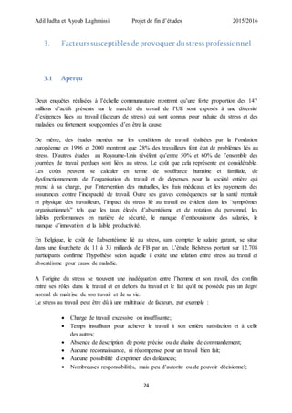 Adil Jadba et Ayoub Laghmissi Projet de fin d’études 2015/2016
24
3. Facteurssusceptibles de provoquer du stress professionnel
3.1 Aperçu
Deux enquêtes réalisées à l’échelle communautaire montrent qu’une forte proportion des 147
millions d’actifs présents sur le marché du travail de l’UE sont exposés à une diversité
d’exigences liées au travail (facteurs de stress) qui sont connus pour induire du stress et des
maladies ou fortement soupçonnées d’en être la cause.
De même, des études menées sur les conditions de travail réalisées par la Fondation
européenne en 1996 et 2000 montrent que 28% des travailleurs font état de problèmes liés au
stress. D’autres études au Royaume-Unis révèlent qu’entre 50% et 60% de l’ensemble des
journées de travail perdues sont liées au stress. Le coût que cela représente est considérable.
Les coûts peuvent se calculer en terme de souffrance humaine et familiale, de
dysfonctionnements de l’organisation du travail et de dépenses pour la société entière qui
prend à sa charge, par l’intervention des mutuelles, les frais médicaux et les payements des
assurances contre l’incapacité de travail. Outre ses graves conséquences sur la santé mentale
et physique des travailleurs, l’impact du stress lié au travail est évident dans les “symptômes
organisationnels” tels que les taux élevés d’absentéisme et de rotation du personnel, les
faibles performances en matière de sécurité, le manque d’enthousiasme des salariés, le
manque d’innovation et la faible productivité.
En Belgique, le coût de l’absentéisme lié au stress, sans compter le salaire garanti, se situe
dans une fourchette de 11 à 33 milliards de FB par an. L’étude Belstress portant sur 12.708
participants confirme l’hypothèse selon laquelle il existe une relation entre stress au travail et
absentéisme pour cause de maladie.
A l’origine du stress se trouvent une inadéquation entre l’homme et son travail, des conflits
entre ses rôles dans le travail et en dehors du travail et le fait qu’il ne possède pas un degré
normal de maîtrise de son travail et de sa vie.
Le stress au travail peut être dû à une multitude de facteurs, par exemple :
 Charge de travail excessive ou insuffisante;
 Temps insuffisant pour achever le travail à son entière satisfaction et à celle
des autres;
 Absence de description de poste précise ou de chaîne de commandement;
 Aucune reconnaissance, ni récompense pour un travail bien fait;
 Aucune possibilité d’exprimer des doléances;
 Nombreuses responsabilités, mais peu d’autorité ou de pouvoir décisionnel;
 