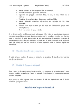 Adil Jadba et Ayoub Laghmissi Projet de fin d’études 2015/2016
26
 Aucune maîtrise, ni fierté du produit fini de son travail;
 Insécurité de l’emploi, poste non permanent;
 Exposition aux préjugés concernant l’âge, le sexe, la race, l’ethnie ou la
religion;
 Conditions de travail physiques dangereuses ou désagréables;
 Aucune possibilité d’exploiter efficacement ses aptitudes ou ses dons
personnels;
 Présence d’un risque d’erreur qui peut avoir des conséquences graves voire
catastrophiques;
 Toute conjonction de ce qui précède.
Il va de soi que les conditions de travail qui viennent d’être citées ne traduisent pas toutes un
stress ou des problèmes de santé liés au stress chez tous les travailleurs exposés, pas plus que
tous les problèmes de santé liés au travail ne sont nécessairement liés au stress. Par contre, il
paraît probable que la liste des problèmes de santé liés au stress provoqué par le travail est
bien plus longue que celle des doléances de santé présentées dans les enquêtes auprès des
travailleurs.
3.2 Classificationsdesfacteursde stress
Il existe diverses manières de classer en catégories les conditions de travail qui peuvent être
des facteurs de stress.
3.3 Modèle de Cooperet Marshall
Pour évaluer les facteurs de stress (parce que c’est à ce niveau que la prévention va agir), nous
pouvons exploiter le modèle de Cooper et Marshall. Celui-ci classe les causes du stress en six
grandes catégories.
Ces causes de stress agissent alors sur l’individu et ont des répercussions tant au niveau
individuel qu’organisationnel.
ModèledeCooperetMarshall
 