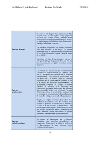 Adil Jadba et Ayoub Laghmissi Projet de fin d’études 2015/2016
29
Facteurs physiques
Ils jouent un rôle d’agent stressant secondaire. Ces
facteurs sont de deux types: charge physique
(soulever des charges lourdes, maintien d’une
posture ou d’une charge pendant de longues durées)
et ambiance physique de travail (bruit, température,
éclairage, poussières, vibrations).
Les premiers provoquent une fatigue musculaire
mais non assimilée à un stress. On pourra
néanmoins parler de stress postural si l’organisation
de travail est telle que l’organisme n’a pas le temps
de se rétablir.
L’ambiance physique de travail, quant à elle, par le
fait qu’elle plonge l’organisme dans un état de
tension permanente est plutôt considérée comme
fragilisant.
Facteurs
psycho-sociaux
Les stimuli en provenance de l’environnement
social (ou de la représentation que l’individu s’en
fait) et l’anticipation que l’individu fait de la chaîne
des événements à venir auront un retentissement sur
son psychisme. On compte, parmi les facteurs
psycho-sociaux, la charge mentale (qui croît au fur
et à mesure des évolutions technologiques), la
personnalité (l’histoire de chacun, le niveau
d’anxiété, de tolérance à la frustration, les
événements stressants antérieurs), les relations
interpersonnelles (elles vont constituer l’un des
éléments essentiels de la satisfaction au travail ou
au contraire de stress potentiel telle que l’absence
du choix des collègues de travail) et l’organisation.
De plus, les emplois impliquant l’exposition à la
souffrance, à la maladie ou à des accidents (par
exemple les policiers, les urgentistes, les médecins)
ou ceux où le personnel est lui-même exposé à un
risque physique (plongeurs, marins-pêcheurs) ou à
des menaces de violence (vigiles, transporteurs de
fonds) imposent parfois aux salariés de graves
contraintes émotionnelles et génèrent du stress.
Facteurs
socio-économiques
On entend ici l’incertitude liée à l’emploi,
l’apparition des nouvelles technologies, la
compression du personnel, le salaire au rendement
et l’appartenance à une catégorie socio
professionnelle à risques.
 