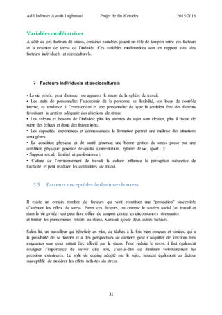 Adil Jadba et Ayoub Laghmissi Projet de fin d’études 2015/2016
31
Variablesmodératrices
A côté de ces facteurs de stress, certaines variables jouent un rôle de tampon entre ces facteurs
et la réaction de stress de l’individu. Ces variables modératrices sont en rapport avec des
facteurs individuels et socioculturels.
 Facteurs individuels et socioculturels
• La vie privée: peut diminuer ou aggraver le stress de la sphère de travail;
• Les traits de personnalité: l’autonomie de la personne, sa flexibilité, son locus de contrôle
interne, sa tendance à l’extraversion et une personnalité de type B semblent être des facteurs
favorisant la gestion adéquate des réactions de stress;
• Les valeurs et besoins de l’individu: plus les attentes du sujet sont élevées, plus il risque de
subir des échecs et donc des frustrations;
• Les capacités, expériences et connaissances: la formation permet une maîtrise des situations
anxiogènes;
• La condition physique et de santé générale: une bonne gestion du stress passe par une
condition physique générale de qualité (alimentation, rythme de vie, sport…);
• Support social, familial et professionnel;
• Culture de l’environnement de travail: la culture influence la perception subjective de
l’activité et peut moduler les contraintes de travail.
3.5 Facteurssusceptiblesde diminuerle stress
Il existe un certain nombre de facteurs qui vont constituer une “protection” susceptible
d’atténuer les effets du stress. Parmi ces facteurs, on compte le soutien social (au travail et
dans la vie privée) qui peut faire office de tampon contre les circonstances stressantes
et limiter les phénomènes relatifs au stress, Karasek ajoute deux autres facteurs.
Selon lui, un travailleur qui bénéficie en plus, de tâches à la fois bien conçues et variées, qui a
la possibilité de se former et a des perspectives de carrière, peut s’acquitter de fonctions très
exigeantes sans pour autant être affecté par le stress. Pour réduire le stress, il faut également
souligner l’importance de savoir dire non, c’est-à-dire de diminuer volontairement les
pressions extérieures. Le style de coping adopté par le sujet, seraient également un facteur
susceptible de modérer les effets néfastes du stress.
 