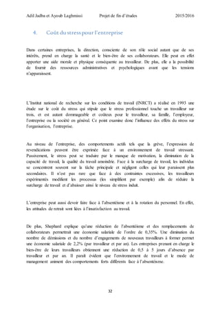 Adil Jadba et Ayoub Laghmissi Projet de fin d’études 2015/2016
32
4. Coût du stresspour l’entreprise
Dans certaines entreprises, la direction, consciente de son rôle social autant que de ses
intérêts, prend en charge la santé et le bien-être de ses collaborateurs. Elle peut en effet
apporter une aide morale et physique conséquente au travailleur. De plus, elle a la possibilité
de fournir des ressources administratives et psychologiques avant que les tensions
n’apparaissent.
L’Institut national de recherche sur les conditions de travail (INRCT) a réalisé en 1993 une
étude sur le coût du stress qui stipule que le stress professionnel touche un travailleur sur
trois, et est autant dommageable et coûteux pour le travailleur, sa famille, l’employeur,
l’entreprise ou la société en général. Ce point examine donc l’influence des effets du stress sur
l’organisation, l’entreprise.
Au niveau de l’entreprise, des comportements actifs tels que la grève, l’expression de
revendications peuvent être exprimée face à un environnement de travail stressant.
Passivement, le stress peut se traduire par le manque de motivation, la diminution de la
capacité de travail, la qualité du travail amoindrie. Face à la surcharge de travail, les individus
se concentrent souvent sur la tâche principale et négligent celles qui leur paraissent plus
secondaires. Il n’est pas rare que face à des contraintes excessives, les travailleurs
expérimentés modifient les processus (les simplifient par exemple) afin de réduire la
surcharge de travail et d’abaisser ainsi le niveau de stress induit.
L’entreprise peut aussi devoir faire face à l’absentéisme et à la rotation du personnel. En effet,
les attitudes de retrait sont liées à l’insatisfaction au travail.
De plus, Shephard explique qu’une réduction de l’absentéisme et des remplacements de
collaborateurs permettrait une économie salariale de l’ordre de 0,35%. Une diminution du
nombre de démissions et du nombre d’engagements de nouveaux travailleurs à former permet
une économie salariale de 2,2% (par travailleur et par an). Les entreprises prenant en charge le
bien-être de leurs travailleurs obtiennent une réduction de 0,5 à 5 jours d’absence par
travailleur et par an. Il paraît évident que l’environnement de travail et le mode de
management animent des comportements forts différents face à l’absentéisme.
 