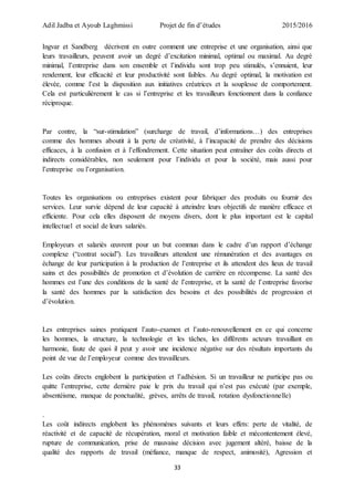 Adil Jadba et Ayoub Laghmissi Projet de fin d’études 2015/2016
33
Ingvar et Sandberg décrivent en outre comment une entreprise et une organisation, ainsi que
leurs travailleurs, peuvent avoir un degré d’excitation minimal, optimal ou maximal. Au degré
minimal, l’entreprise dans son ensemble et l’individu sont trop peu stimulés, s’ennuient, leur
rendement, leur efficacité et leur productivité sont faibles. Au degré optimal, la motivation est
élevée, comme l’est la disposition aux initiatives créatrices et la souplesse de comportement.
Cela est particulièrement le cas si l’entreprise et les travailleurs fonctionnent dans la confiance
réciproque.
Par contre, la “sur-stimulation” (surcharge de travail, d’informations…) des entreprises
comme des hommes aboutit à la perte de créativité, à l’incapacité de prendre des décisions
efficaces, à la confusion et à l’effondrement. Cette situation peut entraîner des coûts directs et
indirects considérables, non seulement pour l’individu et pour la société, mais aussi pour
l’entreprise ou l’organisation.
Toutes les organisations ou entreprises existent pour fabriquer des produits ou fournir des
services. Leur survie dépend de leur capacité à atteindre leurs objectifs de manière efficace et
efficiente. Pour cela elles disposent de moyens divers, dont le plus important est le capital
intellectuel et social de leurs salariés.
Employeurs et salariés œuvrent pour un but commun dans le cadre d’un rapport d’échange
complexe (“contrat social”). Les travailleurs attendent une rémunération et des avantages en
échange de leur participation à la production de l’entreprise et ils attendent des lieux de travail
sains et des possibilités de promotion et d’évolution de carrière en récompense. La santé des
hommes est l’une des conditions de la santé de l’entreprise, et la santé de l’entreprise favorise
la santé des hommes par la satisfaction des besoins et des possibilités de progression et
d’évolution.
Les entreprises saines pratiquent l’auto-examen et l’auto-renouvellement en ce qui concerne
les hommes, la structure, la technologie et les tâches, les différents acteurs travaillant en
harmonie, faute de quoi il peut y avoir une incidence négative sur des résultats importants du
point de vue de l’employeur comme des travailleurs.
Les coûts directs englobent la participation et l’adhésion. Si un travailleur ne participe pas ou
quitte l’entreprise, cette dernière paie le prix du travail qui n’est pas exécuté (par exemple,
absentéisme, manque de ponctualité, grèves, arrêts de travail, rotation dysfonctionnelle)
.
Les coût indirects englobent les phénomènes suivants et leurs effets: perte de vitalité, de
réactivité et de capacité de récupération, moral et motivation faible et mécontentement élevé,
rupture de communication, prise de mauvaise décision avec jugement altéré, baisse de la
qualité des rapports de travail (méfiance, manque de respect, animosité), Agression et
 