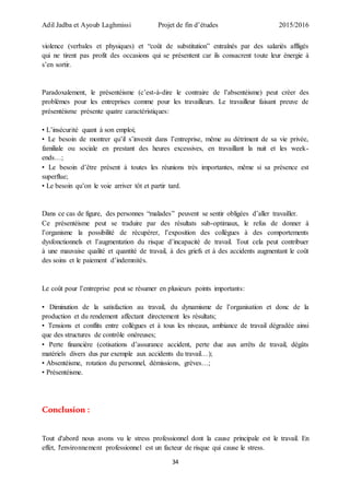 Adil Jadba et Ayoub Laghmissi Projet de fin d’études 2015/2016
34
violence (verbales et physiques) et “coût de substitution” entraînés par des salariés affligés
qui ne tirent pas profit des occasions qui se présentent car ils consacrent toute leur énergie à
s’en sortir.
Paradoxalement, le présentéisme (c’est-à-dire le contraire de l’absentéisme) peut créer des
problèmes pour les entreprises comme pour les travailleurs. Le travailleur faisant preuve de
présentéisme présente quatre caractéristiques:
• L’insécurité quant à son emploi;
• Le besoin de montrer qu’il s’investit dans l’entreprise, même au détriment de sa vie privée,
familiale ou sociale en prestant des heures excessives, en travaillant la nuit et les week-
ends…;
• Le besoin d’être présent à toutes les réunions très importantes, même si sa présence est
superflue;
• Le besoin qu’on le voie arriver tôt et partir tard.
Dans ce cas de figure, des personnes “malades” peuvent se sentir obligées d’aller travailler.
Ce présentéisme peut se traduire par des résultats sub-optimaux, le refus de donner à
l’organisme la possibilité de récupérer, l’exposition des collègues à des comportements
dysfonctionnels et l’augmentation du risque d’incapacité de travail. Tout cela peut contribuer
à une mauvaise qualité et quantité de travail, à des griefs et à des accidents augmentant le coût
des soins et le paiement d’indemnités.
Le coût pour l’entreprise peut se résumer en plusieurs points importants:
• Diminution de la satisfaction au travail, du dynamisme de l’organisation et donc de la
production et du rendement affectant directement les résultats;
• Tensions et conflits entre collègues et à tous les niveaux, ambiance de travail dégradée ainsi
que des structures de contrôle onéreuses;
• Perte financière (cotisations d’assurance accident, perte due aux arrêts de travail, dégâts
matériels divers dus par exemple aux accidents du travail…);
• Absentéisme, rotation du personnel, démissions, grèves…;
• Présentéisme.
Conclusion :
Tout d'abord nous avons vu le stress professionnel dont la cause principale est le travail. En
effet, l'environnement professionnel est un facteur de risque qui cause le stress.
 