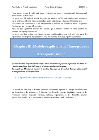 Adil Jadba et Ayoub Laghmissi Projet de fin d’études 2015/2016
35
Nous avons vu par la suite qu'il existe 4 niveaux de stress : organisationnel, interpersonnel,
professionnel et individuel.
Le stress une fois défini il semble important de rappeler qu'il a des conséquences notamment
sur la santé des individus (cancer, maladies gastro-intestinales, stress post-traumatique.)
Pour éviter ses conséquences il est indispensable d'analyser les facteurs de stress. Ils peuvent
être internes ou externes à l'entreprise.
Mais on peut également trouver des facteurs qui à l'inverse diminue le stress comme par
exemple un coping bien exécuté.
Le stress peut être néfaste pour l'entreprise car en effet celui-ci à un coût et il peut avoir des
répercutions sur le profit de l'entreprise avec par exemple l'absence répétée des salariés.
ChapitreIII:Modèlesexplicatifsdel’émergencedu
stressprofessionnel
Un seul modèle ne peut rendre compte de la diversité des facteurs explicatifs du stress. Ce
chapitre développe donc brièvement plusieurs modèles théoriques:
Le modèle de MacKay et Cooper, le modèle d’analyse du travail de Karnas et le modèle
d’interprétation de Compernolle.
1. Approche transactionnelle de MacKayet Cooper
Le modèle de MacKay et Cooper (présenté ci-dessous) reprend le concept d’équilibre entre
les demandes et les ressources. Il distingue les demandes internes (ambition, rigueur…), les
ressources internes (capacité physique, habileté, expériences…), les demandes externes
(production, qualité…) et les ressources externes (machines, outils, assistance…).
 
