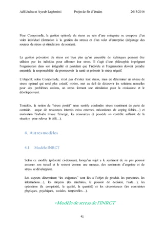 Adil Jadba et Ayoub Laghmissi Projet de fin d’études 2015/2016
41
Pour Compernolle, la gestion optimale du stress au sein d’une entreprise se compose d’un
volet individuel (formation à la gestion du stress) et d’un volet d’entreprise (dépistage des
sources de stress et stimulation de soutien).
La gestion préventive du stress est bien plus qu’un ensemble de techniques pouvant être
utilisées par les individus pour affronter leur stress. Il s’agit d’une philosophie imprégnant
l’organisation dans son intégralité et postulant que l’individu et l’organisation doivent prendre
ensemble la responsabilité de promouvoir la santé et prévenir le stress négatif.
L’objectif, selon Compernolle, n’est pas d’éviter tout stress, mais de déterminer un niveau de
stress optimal qui rend plus créatif, motive, met au défi de découvrir les solutions nouvelles
pour des problèmes anciens, un stress formant une stimulation pour la croissance et le
développement.
Toutefois, la notion de “stress positif” nous semble confondre stress (sentiment de perte de
contrôle, arque de ressources internes et/ou externes, mécanismes de coping faibles…) et
motivation l’individu trouve l’énergie, les ressources et possède un contrôle suffisant de la
situation pour relever le défi…).
4. Autresmodèles
4.1 Modèle INRCT
Selon ce modèle (présenté ci-dessous), lorsqu’un sujet a le sentiment de ne pas pouvoir
assumer son travail et le ressent comme une menace, des sentiments d’angoisse et de
stress se développent.
Les aspects déterminant “les exigences” sont liés à l’objet (le produit, les personnes, les
informations…), les moyens (les machines, le pouvoir de décision, l’aide…), les
opérations (la complexité, la qualité, la quantité) et les circonstances (les contraintes
physiques, psychiques, sociales, temporelles…).
+Modèle de stressde l’INRCT
 
