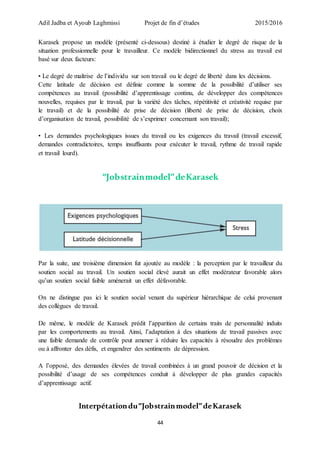 Adil Jadba et Ayoub Laghmissi Projet de fin d’études 2015/2016
44
Karasek propose un modèle (présenté ci-dessous) destiné à étudier le degré de risque de la
situation professionnelle pour le travailleur. Ce modèle bidirectionnel du stress au travail est
basé sur deux facteurs:
• Le degré de maîtrise de l’individu sur son travail ou le degré de liberté dans les décisions.
Cette latitude de décision est définie comme la somme de la possibilité d’utiliser ses
compétences au travail (possibilité d’apprentissage continu, de développer des compétences
nouvelles, requises par le travail, par la variété des tâches, répétitivité et créativité requise par
le travail) et de la possibilité de prise de décision (liberté de prise de décision, choix
d’organisation de travail, possibilité de s’exprimer concernant son travail);
• Les demandes psychologiques issues du travail ou les exigences du travail (travail excessif,
demandes contradictoires, temps insuffisants pour exécuter le travail, rythme de travail rapide
et travail lourd).
“Jobstrainmodel”deKarasek
Par la suite, une troisième dimension fut ajoutée au modèle : la perception par le travailleur du
soutien social au travail. Un soutien social élevé aurait un effet modérateur favorable alors
qu’un soutien social faible amènerait un effet défavorable.
On ne distingue pas ici le soutien social venant du supérieur hiérarchique de celui provenant
des collègues de travail.
De même, le modèle de Karasek prédit l’apparition de certains traits de personnalité induits
par les comportements au travail. Ainsi, l’adaptation à des situations de travail passives avec
une faible demande de contrôle peut amener à réduire les capacités à résoudre des problèmes
ou à affronter des défis, et engendrer des sentiments de dépression.
A l’opposé, des demandes élevées de travail combinées à un grand pouvoir de décision et la
possibilité d’usage de ses compétences conduit à développer de plus grandes capacités
d’apprentissage actif.
Interpétationdu“Jobstrainmodel”deKarasek
 
