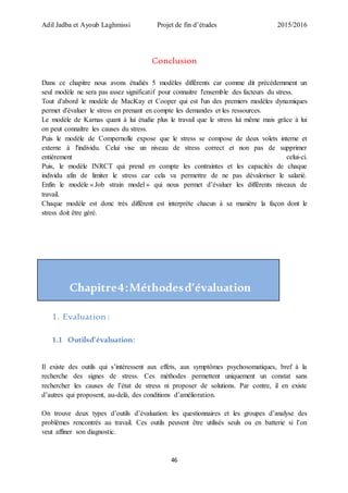Adil Jadba et Ayoub Laghmissi Projet de fin d’études 2015/2016
46
Conclusion
Dans ce chapitre nous avons étudiés 5 modèles différents car comme dit précédemment un
seul modèle ne sera pas assez significatif pour connaitre l'ensemble des facteurs du stress.
Tout d'abord le modèle de MacKay et Cooper qui est l'un des premiers modèles dynamiques
permet d'évaluer le stress en prenant en compte les demandes et les ressources.
Le modèle de Karnas quant à lui étudie plus le travail que le stress lui même mais grâce à lui
on peut connaître les causes du stress.
Puis le modèle de Compernolle expose que le stress se compose de deux volets interne et
externe à l'individu. Celui vise un niveau de stress correct et non pas de supprimer
entièrement celui-ci.
Puis, le modèle INRCT qui prend en compte les contraintes et les capacités de chaque
individu afin de limiter le stress car cela va permettre de ne pas dévaloriser le salarié.
Enfin le modèle « Job strain model » qui nous permet d’évaluer les différents niveaux de
travail.
Chaque modèle est donc très différent est interprète chacun à sa manière la façon dont le
stress doit être géré.
Chapitre4:Méthodesd’évaluation
1. Evaluation :
1.1 Outilsd’évaluation:
Il existe des outils qui s’intéressent aux effets, aux symptômes psychosomatiques, bref à la
recherche des signes de stress. Ces méthodes permettent uniquement un constat sans
rechercher les causes de l’état de stress ni proposer de solutions. Par contre, il en existe
d’autres qui proposent, au-delà, des conditions d’amélioration.
On trouve deux types d’outils d’évaluation: les questionnaires et les groupes d’analyse des
problèmes rencontrés au travail. Ces outils peuvent être utilisés seuls ou en batterie si l’on
veut affiner son diagnostic.
 