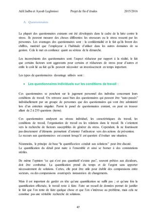Adil Jadba et Ayoub Laghmissi Projet de fin d’études 2015/2016
47
A. Questionnaires
La plupart des questionnaires existants ont été développés dans le cadre de la lutte contre le
stress. Ils peuvent mesurer des choses différentes: les stresseurs ou le stress ressenti par les
personnes. Les avantages des questionnaires sont : la confidentialité et le fait qu’ils livrent des
chiffres, matériel que l’employeur à l’habitude d’utiliser dans les autres domaines de sa
gestion. Cela le met en confiance quant au sérieux de la démarche.
Les inconvénients des questionnaires sont: l’aspect réducteur par rapport à la réalité, le fait
que certains facteurs sont aggravants pour certains et réducteurs de stress pour d’autres et
enfin le coût lié au fait qu’ils peuvent nécessiter un investissement en temps important.
Les types de questionnaires davantage utilisés sont :
 Les questionnaires individuels sur les conditions de travail :
Ces questionnaires se penchent sur le jugement personnel des individus concernant leurs
conditions de travail. On retrouve aussi bien des questionnaires qui peuvent être “auto-passés”
individuellement par un groupe de personnes que des questionnaires qui vont être administré
lors d’un entretien singulier. Parmi le panel de questionnaires existant, on peut en trouver
allant de 2 à 255 questions (items).
Ces questionnaires analysent au niveau individuel, les caractéristiques du travail, les
conditions de travail, l’organisation de travail ou les relations dans le travail. Ils s’orientent
vers la recherche de facteurs susceptibles de générer du stress. Cependant, ils ne fournissent
pas directement d’éléments permettant d’orienter l’utilisateur vers des actions de prévention.
Le recours aux questionnaires est courant lorsqu’il est question d’évaluer une situation.
Néanmoins, le principe de base “la quantification conduit aux solutions” peut être discuté.
La quantification du détail peut nuire à l’ensemble et ainsi se borner à des constatations
stériles.
De même l’opinion “ce qui n’est pas quantitatif n’existe pas”, souvent prêtées aux décideurs,
doit être combattue. La quantification prend du temps et de l’argent sans apporter
nécessairement de solutions. Certes, elle peut être utile pour établir des comparaisons entre
secteurs, ou des comparaisons avant/après instauration de changements.
Mais il est important de garder en tête qu’une quantification ne suffit pas ; et qu’une fois la
quantification effectuée, le travail reste à faire. Faire un recueil de données permet de justifier
le fait que l’on tente de faire quelque chose et que l’on s’intéresse au problème, mais cela ne
constitue pas une véritable recherche de solutions.
 
