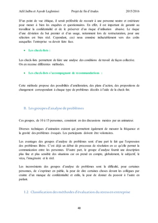 Adil Jadba et Ayoub Laghmissi Projet de fin d’études 2015/2016
48
D’un point de vue éthique, il serait préférable de recourir à une personne neutre et extérieure
pour mener à bien les enquêtes et questionnaires. En effet, il est important de garantir au
travailleur la confidentialité et de le préserver d’un risque d’utilisation abusive. Le risque
d’une déviation du but premier et d’un usage, notamment lors de restructuration, pour une
sélection est bien réel. Cependant, ceci nous emmène inéluctablement vers des coûts
auxquelles l’entreprise va devoir faire face.
 Les check-lists :
Les check-lists permettent de faire une analyse des conditions de travail de façon collective.
On en recense différentes méthodes.
 Les check-lists s’accompagnant de recommandations :
Cette méthode propose des possibilités d’amélioration, des plans d’action, des propositions de
changement correspondant à chaque type de problèmes décelés à l’aide de la check-list.
B. Lesgroupesd’analyse de problèmes
Ces groupes, de 10 à 15 personnes, consistent en des discussions menées par un animateur.
Diverses techniques d’animation existent qui permettent également de mesurer la fréquence et
la gravité des problèmes évoqués. Les participants doivent être volontaires.
Les avantages des groupes d’analyse de problèmes sont: d’une part le fait que l’expression
des problèmes libère. C’est déjà un début de processus de résolution en ce qu’elle permet la
communication entre les personnes. D’autre part, le groupe d’analyse fournit une description
plus fine et plus sensible des situations car on prend en compte, globalement, le subjectif, le
vécu, l’imaginaire et le réel.
Les inconvénients des groupes d’analyse de problèmes sont: la difficulté, pour certaines
personnes, de s’exprimer en public, la peur de dire certaines choses devant les collègues par
crainte d’un manque de confidentialité et enfin, la peur de donner du pouvoir à l’autre en
parlant.
1.2 Classification desméthodesd’évaluation du stressen entreprise
 
