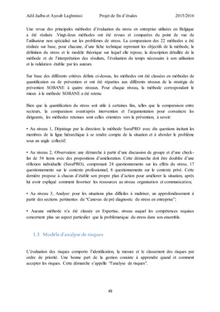 Adil Jadba et Ayoub Laghmissi Projet de fin d’études 2015/2016
49
Une revue des principales méthodes d’évaluation du stress en entreprise utilisées en Belgique
a été réalisée .Vingt-deux méthodes ont été revues et comparées du point de vue de
l’utilisateur non spécialisé sur les problèmes de stress. La comparaison des 22 méthodes a été
réalisée sur base, pour chacune, d’une fiche technique reprenant les objectifs de la méthode, la
définition du stress et le modèle théorique sur lequel elle repose, la description détaillée de la
méthode et de l’interprétation des résultats, l’évaluation du temps nécessaire à son utilisation
et la validation établie par les auteurs.
Sur base des différents critères définis ci-dessus, les méthodes ont été classées en méthodes de
quantification ou de prévention et ont été réparties aux différents niveaux de la stratégie de
prévention SOBANE à quatre niveaux. Pour chaque niveau, la méthode correspondant le
mieux à la méthode SOBANE a été retenu.
Bien que la quantification du stress soit utile à certaines fins, telles que la comparaison entre
secteurs, la comparaison avant/après intervention et l’argumentation pour convaincre les
dirigeants, les méthodes retenues sont celles orientées vers la prévention, à savoir:
• Au niveau 1, Dépistage par la direction: la méthode SuvaPRO avec dix questions incitant les
membres de la ligne hiérarchique à se rendre compte de la situation et à aborder le problème
sous un angle collectif;
• Au niveau 2, Observation: une démarche à partir d’une discussion de groupe et d’une check-
list de 54 items avec des propositions d’amélioration. Cette démarche doit être doublée d’une
réflexion individuelle (SuvaPRO), comprenant 24 questionnements sur les effets du stress, 17
questionnements sur le contexte professionnel, 8 questionnements sur le contexte privé. Cette
dernière propose à chacun d’établir son propre plan d’action pour améliorer la situation, après
lui avoir expliqué comment favoriser les ressources au niveau organisation et communication;
• Au niveau 3, Analyse: pour les situations plus difficiles à maîtriser, un approfondissement à
partir des sections pertinentes du “Canevas de pré diagnostic du stress en entreprise”;
• Aucune méthode n’a été classée en Expertise, niveau auquel les compétences requises
concernent plus un aspect particulier que la problématique du stress dans son ensemble.
1.3 Modèle d’analyse de risques
L’évaluation des risques comporte l’identification, la mesure et le classement des risques par
ordre de priorité. Une bonne part de la gestion consiste à apprendre quand et comment
accepter les risques. Cette démarche s’appelle “l’analyse de risques”.
 