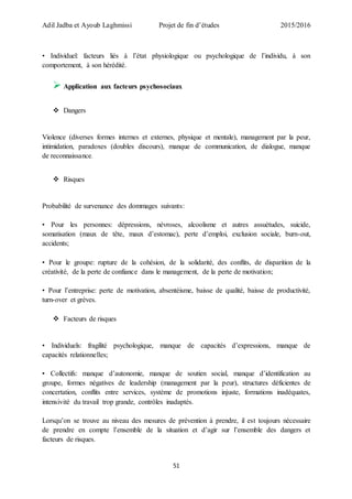 Adil Jadba et Ayoub Laghmissi Projet de fin d’études 2015/2016
51
• Individuel: facteurs liés à l’état physiologique ou psychologique de l’individu, à son
comportement, à son hérédité.
 Application aux facteurs psychosociaux
 Dangers
Violence (diverses formes internes et externes, physique et mentale), management par la peur,
intimidation, paradoxes (doubles discours), manque de communication, de dialogue, manque
de reconnaissance.
 Risques
Probabilité de survenance des dommages suivants:
• Pour les personnes: dépressions, névroses, alcoolisme et autres assuétudes, suicide,
somatisation (maux de tête, maux d’estomac), perte d’emploi, exclusion sociale, burn-out,
accidents;
• Pour le groupe: rupture de la cohésion, de la solidarité, des conflits, de disparition de la
créativité, de la perte de confiance dans le management, de la perte de motivation;
• Pour l’entreprise: perte de motivation, absentéisme, baisse de qualité, baisse de productivité,
turn-over et grèves.
 Facteurs de risques
• Individuels: fragilité psychologique, manque de capacités d’expressions, manque de
capacités relationnelles;
• Collectifs: manque d’autonomie, manque de soutien social, manque d’identification au
groupe, formes négatives de leadership (management par la peur), structures déficientes de
concertation, conflits entre services, système de promotions injuste, formations inadéquates,
intensivité du travail trop grande, contrôles inadaptés.
Lorsqu’on se trouve au niveau des mesures de prévention à prendre, il est toujours nécessaire
de prendre en compte l’ensemble de la situation et d’agir sur l’ensemble des dangers et
facteurs de risques.
 